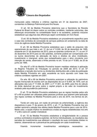 15
Câmara dos Deputados
mensurado pelos métodos e critérios vigentes em 31 de dezembro de 2007,
constantes no Balanço Patrimonial para fins fiscais.
O art. 64 da Medida Provisória determina que a Secretaria da Receita
Federal do Brasil irá dispor sobre os controles contábeis, mediante subcontas, das
diferenças encontradas na contabilidade fiscal e na societária, podendo inclusive
estabelecer que algumas das diferenças sejam controladas em livro fiscal.
O art. 65 da Medida Provisória estabelece um procedimento específico para
o caso dos contratos de concessão de serviços públicos em andamento na data de
início de vigência desta Medida Provisória.
O art. 66 da Medida Provisória estabelece que o saldo de prejuízos não
operacionais de que trata o art. 31 da Lei nº 9.249, de 26 de dezembro de 1995,
existente em 31 de dezembro de 2013, para os optantes conforme art. 71, ou em 31
de dezembro de 2014 para os não optantes, somente poderá ser compensado com
os lucros decorrentes da alienação de bens e direitos do ativo imobilizado,
investimento e intangível, ainda que reclassificados para o ativo circulante com
intenção de venda, observado o limite previsto no art. 15 da Lei nº 9.065, de 20 de
junho de 1995.
Os arts 67 a 69 da Medida Provisória trazem medidas relativas à aplicação
do Regime Tributário de Tributação no período de 2008 até 2013. O art. 67
estabelece a isenção dos lucros ou dividendos distribuídos até a data da publicação
desta Medida Provisória em valor excedente ao lucro apurado com base nos
critérios contábeis vigentes em 2007.
Os arts. 68 e 69 da Medida Provisória autorizam a utilização do patrimônio
líquido mensurado de acordo com as disposições da Lei nº 6.404, de 1976, com as
alterações das Leis nº 11.638, de 2007, e nº 11.941, de 2009, para fins do cálculo
do limite dedutível de juros sobre o capital próprio e do valor do investimento
avaliado pela equivalência patrimonial.
O art. 70 da Medida Provisória estabelece que as regras trazidas pelos arts
67 a 69 só podem ser utilizadas pelas pessoas jurídicas que optarem pela aplicação
das regras contidas na Medida Provisória para o ano de 2014, nos termos do art.
71.
Tendo em vista que, em razão do princípio da anterioridade, a vigência dos
dispositivos é para 1º de janeiro de 2015, o art. 71 da Medida Provisória traz em
caráter opcional a adoção dos efeitos desta Medida Provisória para o ano de 2014.
Neste caso, a opção implica na obediência a todas as regras estabelecidas nos arts
1º a 66 e será em caráter irretratável.
O art. 72 da Medida Provisória estabelece a obrigatoriedade de a pessoa
jurídica controladora brasileira explicitar, de forma individualizada, os resultados das
parcelas de investimentos que afetaram o resultado de suas controladas diretas no
exterior, observando-se o percentual de participação em cada investimento.
Visando

incrementar

investimentos

estratégicos

necessários

ao

 
