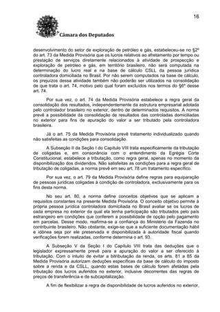 16
Câmara dos Deputados
desenvolvimento do setor de exploração de petróleo e gás, estabeleceu-se no §2º
do art. 73 da Medida Provisória que os lucros relativos ao afretamento por tempo ou
prestação de serviços diretamente relacionados à atividade de prospecção e
exploração de petróleo e gás, em território brasileiro, não será computada na
determinação do lucro real e na base de cálculo CSLL da pessoa jurídica
controladora domiciliada no Brasil. Por não serem computados na base de cálculo,
os prejuízos dessa atividade também não poderão ser utilizados na consolidação
de que trata o art. 74, motivo pelo qual foram excluídos nos termos do §6º desse
art. 74.
Por sua vez, o art. 74 da Medida Provisória estabelece a regra geral da
consolidação dos resultados, independentemente da estrutura empresarial adotada
pelo controlador brasileiro no exterior, dentro de determinados requisitos. A norma
prevê a possibilidade da consolidação de resultados das controladas domiciliadas
no exterior para fins de apuração do valor a ser tributado pela controladora
brasileira.
Já o art. 75 da Medida Provisória prevê tratamento individualizado quando
não satisfeitas as condições para consolidação.
A Subseção II da Seção I do Capítulo VIII trata especificamente da tributação
de coligadas e, em consonância com o entendimento da Egrégia Corte
Constitucional, estabelece a tributação, como regra geral, apenas no momento da
disponibilização dos dividendos. Não satisfeitas as condições para a regra geral de
tributação de coligadas, a norma prevê em seu art. 78 um tratamento específico.
Por sua vez, o art. 79 da Medida Provisória define regras para equiparação
de pessoas jurídicas coligadas à condição de controladora, exclusivamente para os
fins desta norma.
No seu art. 80, a norma define conceitos objetivos que se aplicam a
requisitos constantes na presente Medida Provisória. O conceito objetivo permite à
própria pessoa jurídica controladora domiciliada no Brasil avaliar se os lucros de
cada empresa no exterior da qual ela tenha participação são tributados pelo país
estrangeiro em condições que conferem a possibilidade de opção pelo pagamento
em parcelas. Desse modo, reafirma-se a confiança do Ministério da Fazenda no
contribuinte brasileiro. Não obstante, exige-se que a suficiente documentação hábil
e idônea seja por ele preservada e disponibilizada à autoridade fiscal quando
verificações forem realizadas, conforme determina o art. 93.
A Subseção V da Seção I do Capítulo VIII trata das deduções que o
legislador expressamente prevê para a apuração do valor a ser oferecido à
tributação. Com o intuito de evitar a bitributação da renda, os arts. 81 a 85 da
Medida Provisória autorizam deduções específicas da base de cálculo do imposto
sobre a renda e da CSLL, quando estas bases de cálculo forem afetadas pela
tributação dos lucros auferidos no exterior, inclusive decorrentes das regras de
preços de transferência e de subcapitalização.
A fim de flexibilizar a regra de disponibilidade de lucros auferidos no exterior,

 
