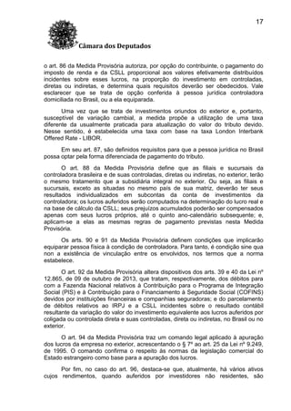 17
Câmara dos Deputados
o art. 86 da Medida Provisória autoriza, por opção do contribuinte, o pagamento do
imposto de renda e da CSLL proporcional aos valores efetivamente distribuídos
incidentes sobre esses lucros, na proporção do investimento em controladas,
diretas ou indiretas, e determina quais requisitos deverão ser obedecidos. Vale
esclarecer que se trata de opção conferida à pessoa jurídica controladora
domiciliada no Brasil, ou a ela equiparada.
Uma vez que se trata de investimentos oriundos do exterior e, portanto,
susceptível de variação cambial, a medida propõe a utilização de uma taxa
diferente da usualmente praticada para atualização do valor do tributo devido.
Nesse sentido, é estabelecida uma taxa com base na taxa London Interbank
Offered Rate - LIBOR.
Em seu art. 87, são definidos requisitos para que a pessoa jurídica no Brasil
possa optar pela forma diferenciada de pagamento do tributo.
O art. 88 da Medida Provisória define que as filiais e sucursais da
controladora brasileira e de suas controladas, diretas ou indiretas, no exterior, terão
o mesmo tratamento que a subsidiária integral no exterior. Ou seja, as filiais e
sucursais, exceto as situadas no mesmo país de sua matriz, deverão ter seus
resultados individualizados em subcontas da conta de investimentos da
controladora; os lucros auferidos serão computados na determinação do lucro real e
na base de cálculo da CSLL; seus prejuízos acumulados poderão ser compensados
apenas com seus lucros próprios, até o quinto ano-calendário subsequente; e,
aplicam-se a elas as mesmas regras de pagamento previstas nesta Medida
Provisória.
Os arts. 90 e 91 da Medida Provisória definem condições que implicarão
equiparar pessoa física à condição de controladora. Para tanto, é condição sine qua
non a existência de vinculação entre os envolvidos, nos termos que a norma
estabelece.
O art. 92 da Medida Provisória altera dispositivos dos arts. 39 e 40 da Lei nº
12.865, de 09 de outubro de 2013, que tratam, respectivamente, dos débitos para
com a Fazenda Nacional relativos à Contribuição para o Programa de Integração
Social (PIS) e à Contribuição para o Financiamento à Seguridade Social (COFINS)
devidos por instituições financeiras e companhias seguradoras; e do parcelamento
de débitos relativos ao IRPJ e a CSLL incidentes sobre o resultado contábil
resultante da variação do valor do investimento equivalente aos lucros auferidos por
coligada ou controlada direta e suas controladas, direta ou indiretas, no Brasil ou no
exterior.
O art. 94 da Medida Provisória traz um comando legal aplicado à apuração
dos lucros da empresa no exterior, acrescentando o § 7º ao art. 25 da Lei nº 9.249,
de 1995. O comando confirma o respeito às normas da legislação comercial do
Estado estrangeiro como base para a apuração dos lucros.
Por fim, no caso do art. 96, destaca-se que, atualmente, há vários ativos
cujos rendimentos, quando auferidos por investidores não residentes, são

 