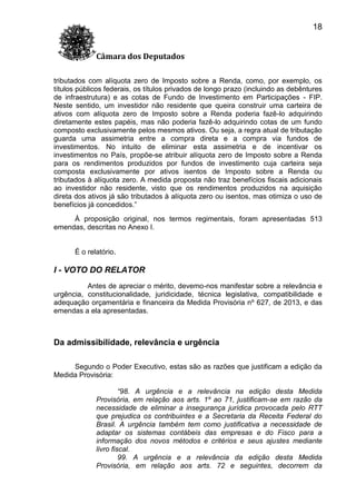 18
Câmara dos Deputados
tributados com alíquota zero de Imposto sobre a Renda, como, por exemplo, os
títulos públicos federais, os títulos privados de longo prazo (incluindo as debêntures
de infraestrutura) e as cotas de Fundo de Investimento em Participações - FIP.
Neste sentido, um investidor não residente que queira construir uma carteira de
ativos com alíquota zero de Imposto sobre a Renda poderia fazê-lo adquirindo
diretamente estes papéis, mas não poderia fazê-lo adquirindo cotas de um fundo
composto exclusivamente pelos mesmos ativos. Ou seja, a regra atual de tributação
guarda uma assimetria entre a compra direta e a compra via fundos de
investimentos. No intuito de eliminar esta assimetria e de incentivar os
investimentos no País, propõe-se atribuir alíquota zero de Imposto sobre a Renda
para os rendimentos produzidos por fundos de investimento cuja carteira seja
composta exclusivamente por ativos isentos de Imposto sobre a Renda ou
tributados à alíquota zero. A medida proposta não traz benefícios fiscais adicionais
ao investidor não residente, visto que os rendimentos produzidos na aquisição
direta dos ativos já são tributados à alíquota zero ou isentos, mas otimiza o uso de
benefícios já concedidos.”
À proposição original, nos termos regimentais, foram apresentadas 513
emendas, descritas no Anexo I.
É o relatório.

I - VOTO DO RELATOR
Antes de apreciar o mérito, devemo-nos manifestar sobre a relevância e
urgência, constitucionalidade, juridicidade, técnica legislativa, compatibilidade e
adequação orçamentária e financeira da Medida Provisória nº 627, de 2013, e das
emendas a ela apresentadas.

Da admissibilidade, relevância e urgência
Segundo o Poder Executivo, estas são as razões que justificam a edição da
Medida Provisória:
“98. A urgência e a relevância na edição desta Medida
Provisória, em relação aos arts. 1º ao 71, justificam-se em razão da
necessidade de eliminar a insegurança jurídica provocada pelo RTT
que prejudica os contribuintes e a Secretaria da Receita Federal do
Brasil. A urgência também tem como justificativa a necessidade de
adaptar os sistemas contábeis das empresas e do Fisco para a
informação dos novos métodos e critérios e seus ajustes mediante
livro fiscal.
99. A urgência e a relevância da edição desta Medida
Provisória, em relação aos arts. 72 e seguintes, decorrem da

 