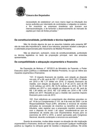 19
Câmara dos Deputados
necessidade de estabelecer um novo marco legal na tributação dos
lucros auferidos por intermédio de controladas e coligadas no exterior,
a fim incentivar as empresas brasileiras que buscam sua
internacionalização, e de fomentar o desenvolvimento do mercado de
capitais por meio de fontes privadas.”

Da constitucionalidade, juridicidade e técnica legislativa
Não há dúvida alguma de que os assuntos tratados pela presente MP
são da mais alta importância e, dada à sua natureza, precisam receber a atenção e
a celeridade proporcionada pelo mecanismo da Medida Provisória.
Não se observam, outrossim, vícios de constitucionalidade, juridicidade
ou técnica legislativa no texto da proposição principal, nem das emendas
apresentadas.

Da compatibilidade e adequação orçamentária e financeira
Na Exposição de Motivos nº 187/2013 do Ministério da Fazenda, o Poder
Executivo assim justificou a viabilidade da Medida Provisória, no que se refere aos
impactos orçamentos e financeiros:
“101. O impacto financeiro da medida, com relação ao disposto
nos arts. 67 e 68, será de R$ 1,77 bilhão em 2014, R$ 1,77 bilhão
em 2015 e R$ 1,77 bilhão em 2016. O impacto financeiro da
medida, com relação ao disposto no § 2º do art.73, será de R$
14,35 milhões em 2015, R$ 15,79 milhões em 2016 e R$ 17,36
milhões em 2017 e, com relação ao disposto no art. 86, será de
R$ 1,38 bilhão em 2015, R$ 1,52 bilhão em 2016 e R$ 1,678
bilhão em 2017. Ressalte-se que a medida não acarreta impacto
financeiro para o ano de 2013.
102. Com referência ao cumprimento das diretrizes previstas no
art. 14 da Lei Complementar nº 101, de 4 de maio de 2000 - Lei de
Responsabilidade Fiscal (LRF), atinentes à renúncia de receitas
derivadas da concessão de incentivo ou benefício de natureza
tributária, cabe registrar que a proposição mantém consonância
com o disposto no inciso I do caput, considerando-se que as
estimativas de receita das Leis Orçamentárias Anuais para os
exercícios de 2014 e 2015, a serem aprovadas pelo Congresso
Nacional, deverão contemplar a renúncia ora autorizada.”
Quanto às emendas, muitas delas recaem na situação de não implicação
orçamentária e financeira, tendo em vista que não provocam qualquer modificação
positiva ou negativa no cômputo geral de receitas e despesas públicas. Há ainda

 