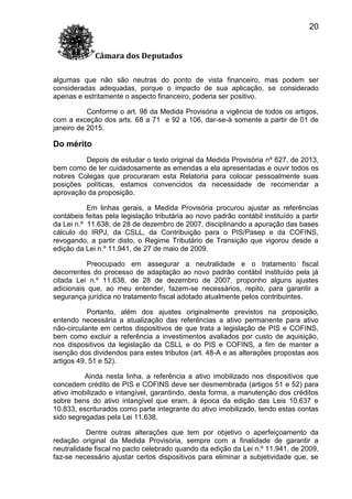 20
Câmara dos Deputados
algumas que não são neutras do ponto de vista financeiro, mas podem ser
consideradas adequadas, porque o impacto de sua aplicação, se considerado
apenas e estritamente o aspecto financeiro, poderia ser positivo.
Conforme o art. 98 da Medida Provisória a vigência de todos os artigos,
com a exceção dos arts. 68 a 71 e 92 a 106, dar-se-á somente a partir de 01 de
janeiro de 2015.

Do mérito
Depois de estudar o texto original da Medida Provisória nº 627, de 2013,
bem como de ler cuidadosamente as emendas a ela apresentadas e ouvir todos os
nobres Colegas que procuraram esta Relatoria para colocar pessoalmente suas
posições políticas, estamos convencidos da necessidade de recomendar a
aprovação da proposição.
Em linhas gerais, a Medida Provisória procurou ajustar as referências
contábeis feitas pela legislação tributária ao novo padrão contábil instituído a partir
da Lei n.º 11.638, de 28 de dezembro de 2007, disciplinando a apuração das bases
cálculo do IRPJ, da CSLL, da Contribuição para o PIS/Pasep e da COFINS,
revogando, a partir disto, o Regime Tributário de Transição que vigorou desde a
edição da Lei n.º 11.941, de 27 de maio de 2009.
Preocupado em assegurar a neutralidade e o tratamento fiscal
decorrentes do processo de adaptação ao novo padrão contábil instituído pela já
citada Lei n.º 11.638, de 28 de dezembro de 2007, proponho alguns ajustes
adicionais que, ao meu entender, fazem-se necessários, repito, para garantir a
segurança jurídica no tratamento fiscal adotado atualmente pelos contribuintes.
Portanto, além dos ajustes originalmente previstos na proposição,
entendo necessária a atualização das referências a ativo permanente para ativo
não-circulante em certos dispositivos de que trata a legislação de PIS e COFINS,
bem como excluir a referência a investimentos avaliados por custo de aquisição,
nos dispositivos da legislação da CSLL e do PIS e COFINS, a fim de manter a
isenção dos dividendos para estes tributos (art. 48-A e as alterações propostas aos
artigos 49, 51 e 52).
Ainda nesta linha, a referência a ativo imobilizado nos dispositivos que
concedem crédito de PIS e COFINS deve ser desmembrada (artigos 51 e 52) para
ativo imobilizado e intangível, garantindo, desta forma, a manutenção dos créditos
sobre bens do ativo intangível que eram, à época da edição das Leis 10.637 e
10.833, escriturados como parte integrante do ativo imobilizado, tendo estas contas
sido segregadas pela Lei 11.638.
Dentre outras alterações que tem por objetivo o aperfeiçoamento da
redação original da Medida Provisória, sempre com a finalidade de garantir a
neutralidade fiscal no pacto celebrado quando da edição da Lei n.º 11.941, de 2009,
faz-se necessário ajustar certos dispositivos para eliminar a subjetividade que, se

 