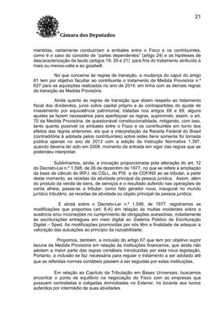 21
Câmara dos Deputados
mantidas, certamente conduziriam a embates entre o Fisco e os contribuintes,
como é o caso do conceito de “partes dependentes” (artigo 24) e as hipóteses de
descaracterização de laudo (artigos 19, 20 e 21) para fins do tratamento atribuído à
mais ou menos-valia e ao goodwill.
No que concerne às regras de transição, a mudança do caput do artigo
61 tem por objetivo facultar ao contribuinte o tratamento da Medida Provisória n.º
627 para as aquisições realizadas no ano de 2014, em linha com as demais regras
de transição da Medida Provisória.
Ainda quanto às regras de transição que dizem respeito ao tratamento
fiscal dos dividendos, juros sobre capital próprio e às contrapartidas do ajuste de
investimento por equivalência patrimonial, tratadas nos artigos 68 e 69, alguns
ajustes se fazem necessários para aperfeiçoar as regras, suprimindo, assim, o art.
70 da Medida Provisória, de questionável constitucionalidade, mitigando, com isso,
tanto quanto possível os embates entre o Fisco e os contribuintes em torno dos
efeitos das regras anteriores, eis que a interpretação da Receita Federal do Brasil
(contraditória à adotada pelos contribuintes) sobre estes itens somente foi tornada
pública apenas no ano de 2013 com a edição da Instrução Normativa 1.397,
quando deveria ter sido em 2008, momento da entrada em vigor das regras que se
pretendeu interpretar.
Sublinhamos, ainda, a inovação proporcionada pela alteração do art. 12
do Decreto-Lei n.º 1.598, de 26 de dezembro de 1977, no que se refere a ampliação
da base de cálculo do IRPJ, da CSLL, do PIS e da COFINS ao se tributar, a partir
deste momento, as receitas da atividade principal da pessoa jurídica. Assim, além
do produto da venda de bens, de serviços e o resultado auferido nas operações de
conta alheia, passa-se a tributar, como fato gerador novo, inaugural no mundo
jurídico tributário, as receitas da atividade ou objeto principal da pessoa jurídica.
E ainda sobre o Decreto-Lei n.º 1.598, de 1977, registramos as
modificações que propomos (art. 8-A) em relação às multas incidentes sobre a
ausência e/ou incorreções no cumprimento de obrigações acessórias, notadamente
às escriturações entregues em meio digital ao Sistema Público de Escrituração
Digital – Sped. As modificações promovidas por nós têm a finalidade de adequar a
valoração das autuações ao princípio da razoabilidade.
Propomos, também, a inclusão do artigo 67 que tem por objetivo suprir
lacuna da Medida Provisória em relação às instituições financeiras, que ainda não
adotam a maior parte das regras contábeis introduzidas por esta nova legislação.
Portanto, a inclusão se faz necessária para regular o tratamento a ser adotado até
que as referidas normas contábeis passem a ser seguidas por estas instituições.
Em relação ao Capítulo da Tributação em Bases Universais, buscamos
encontrar o ponto de equilíbrio na negociação do Fisco com as empresas que
possuem controladas e coligadas domiciliadas no Exterior, no tocante aos lucros
auferidos por intermédio de suas atividades.

 