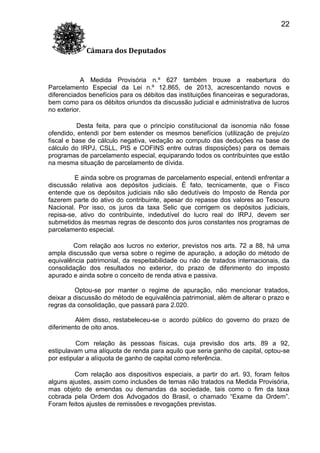 22
Câmara dos Deputados

A Medida Provisória n.º 627 também trouxe a reabertura do
Parcelamento Especial da Lei n.º 12.865, de 2013, acrescentando novos e
diferenciados benefícios para os débitos das instituições financeiras e seguradoras,
bem como para os débitos oriundos da discussão judicial e administrativa de lucros
no exterior.
Desta feita, para que o princípio constitucional da isonomia não fosse
ofendido, entendi por bem estender os mesmos benefícios (utilização de prejuízo
fiscal e base de cálculo negativa, vedação ao computo das deduções na base de
cálculo do IRPJ, CSLL, PIS e COFINS entre outras disposições) para os demais
programas de parcelamento especial, equiparando todos os contribuintes que estão
na mesma situação de parcelamento de dívida.
E ainda sobre os programas de parcelamento especial, entendi enfrentar a
discussão relativa aos depósitos judiciais. É fato, tecnicamente, que o Fisco
entende que os depósitos judiciais não são dedutíveis do Imposto de Renda por
fazerem parte do ativo do contribuinte, apesar do repasse dos valores ao Tesouro
Nacional. Por isso, os juros da taxa Selic que corrigem os depósitos judiciais,
repisa-se, ativo do contribuinte, indedutível do lucro real do IRPJ, devem ser
submetidos às mesmas regras de desconto dos juros constantes nos programas de
parcelamento especial.
Com relação aos lucros no exterior, previstos nos arts. 72 a 88, há uma
ampla discussão que versa sobre o regime de apuração, a adoção do método de
equivalência patrimonial, da respeitabilidade ou não de tratados internacionais, da
consolidação dos resultados no exterior, do prazo de diferimento do imposto
apurado e ainda sobre o conceito de renda ativa e passiva.
Optou-se por manter o regime de apuração, não mencionar tratados,
deixar a discussão do método de equivalência patrimonial, além de alterar o prazo e
regras da consolidação, que passará para 2.020.
Além disso, restabeleceu-se o acordo público do governo do prazo de
diferimento de oito anos.
Com relação às pessoas físicas, cuja previsão dos arts. 89 a 92,
estipulavam uma alíquota de renda para aquilo que seria ganho de capital, optou-se
por estipular a alíquota de ganho de capital como referência.
Com relação aos dispositivos especiais, a partir do art. 93, foram feitos
alguns ajustes, assim como inclusões de temas não tratados na Medida Provisória,
mas objeto de emendas ou demandas da sociedade, tais como o fim da taxa
cobrada pela Ordem dos Advogados do Brasil, o chamado “Exame da Ordem”.
Foram feitos ajustes de remissões e revogações previstas.

 