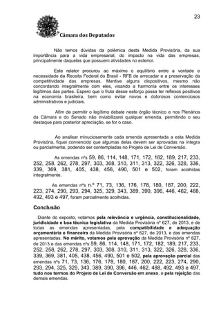 23
Câmara dos Deputados
Não temos dúvidas da polêmica desta Medida Provisória, da sua
importância para a vida empresarial, do impacto na vida das empresas,
principalmente daquelas que possuem atividades no exterior.
Este relator procurou ao máximo o equilíbrio entre a vontade e
necessidade da Receita Federal do Brasil - RFB de arrecadar e a preservação da
competitividade das empresas. Mantive alguns dispositivos, mesmo não
concordando integralmente com eles, visando a harmonia entre os interesses
legítimos das partes. Espero que o fruto desse esforço possa ter reflexos positivos
na economia brasileira, bem como evitar novos e dolorosos contenciosos
administrativos e judiciais.
Afim de permitir o legítimo debate neste órgão técnico e nos Plenários
da Câmara e do Senado não inviabilizarei qualquer emenda, permitindo o seu
destaque para posterior apreciação, se for o caso.
Ao analisar minuciosamente cada emenda apresentada a esta Medida
Provisória, fiquei convencido que algumas delas devem ser aprovadas na íntegra
ou parcialmente, podendo ser contempladas no Projeto de Lei de Conversão.
As emendas nºs 59, 86, 114, 148, 171, 172, 182, 189, 217, 233,

252, 258, 262, 278, 297, 303, 308, 310, 311, 313, 322, 326, 328, 336,
339, 369, 381, 405, 438, 456, 490, 501 e 502, foram acolhidas
integralmente.
As emendas nºs n.º 71, 73, 136, 176, 178, 180, 187, 200, 222,

223, 274, 290, 293, 294, 325, 329, 343, 389, 390, 396, 446, 462, 488,
492, 493 e 497, foram parcialmente acolhidas.
Conclusão
Diante do exposto, votamos pela relevância e urgência, constitucionalidade,
juridicidade e boa técnica legislativa da Medida Provisória nº 627, de 2013, e de
todas as emendas apresentadas, pela compatibilidade e adequação
orçamentária e financeira da Medida Provisória nº 627, de 2013, e das emendas
apresentadas. No mérito, votamos pela aprovação da Medida Provisória nº 627,
de 2013 e das emendas nºs 59, 86, 114, 148, 171, 172, 182, 189, 217, 233,

252, 258, 262, 278, 297, 303, 308, 310, 311, 313, 322, 326, 328, 336,
339, 369, 381, 405, 438, 456, 490, 501 e 502, pela aprovação parcial das
emendas nºs 71, 73, 136, 176, 178, 180, 187, 200, 222, 223, 274, 290,
293, 294, 325, 329, 343, 389, 390, 396, 446, 462, 488, 492, 493 e 497,
tudo nos termos do Projeto de Lei de Conversão em anexo, e pela rejeição das
demais emendas.

 