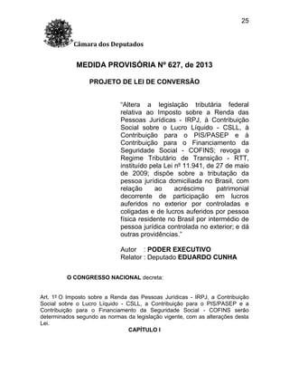 25
Câmara dos Deputados

MEDIDA PROVISÓRIA Nº 627, de 2013
PROJETO DE LEI DE CONVERSÃO
“Altera a legislação tributária federal
relativa ao Imposto sobre a Renda das
Pessoas Jurídicas - IRPJ, à Contribuição
Social sobre o Lucro Líquido - CSLL, à
Contribuição para o PIS/PASEP e à
Contribuição para o Financiamento da
Seguridade Social - COFINS; revoga o
Regime Tributário de Transição - RTT,
instituído pela Lei nº 11.941, de 27 de maio
de 2009; dispõe sobre a tributação da
pessoa jurídica domiciliada no Brasil, com
relação
ao
acréscimo
patrimonial
decorrente de participação em lucros
auferidos no exterior por controladas e
coligadas e de lucros auferidos por pessoa
física residente no Brasil por intermédio de
pessoa jurídica controlada no exterior; e dá
outras providências.”
Autor : PODER EXECUTIVO
Relator : Deputado EDUARDO CUNHA
O CONGRESSO NACIONAL decreta:

Art. 1º O Imposto sobre a Renda das Pessoas Jurídicas - IRPJ, a Contribuição
Social sobre o Lucro Líquido - CSLL, a Contribuição para o PIS/PASEP e a
Contribuição para o Financiamento da Seguridade Social - COFINS serão
determinados segundo as normas da legislação vigente, com as alterações desta
Lei.
CAPÍTULO I

 