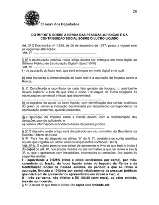 26
Câmara dos Deputados
DO IMPOSTO SOBRE A RENDA DAS PESSOAS JURÍDICAS E DA
CONTRIBUIÇÃO SOCIAL SOBRE O LUCRO LÍQUIDO
Art. 2º O Decreto-Lei nº 1.598, de 26 de dezembro de 1977, passa a vigorar com
as seguintes alterações:
“Art. 7º .........................................................................
...............................................................................................
§ 6º A escrituração prevista neste artigo deverá ser entregue em meio digital ao
Sistema Público de Escrituração Digital - Sped.” (NR)
“Art. 8º .........................................................................
I - de apuração do lucro real, que será entregue em meio digital e no qual:
...............................................................................................
b) será transcrita a demonstração do lucro real e a apuração do Imposto sobre a
Renda;
...............................................................................................
§ 1º Completada a ocorrência de cada fato gerador do imposto, o contribuinte
deverá elaborar o livro de que trata o inciso I do caput, de forma integrada às
escriturações comercial e fiscal, que discriminará:
...............................................................................................
b) os registros de ajuste do lucro líquido, com identificação das contas analíticas
do plano de contas e indicação discriminada por lançamento correspondente na
escrituração comercial, quando presentes;
...............................................................................................
d) a apuração do Imposto sobre a Renda devido, com a discriminação das
deduções quando aplicáveis; e
e) demais informações econômico-fiscais da pessoa jurídica.
...............................................................................................
§ 3º O disposto neste artigo será disciplinado em ato normativo da Secretaria da
Receita Federal do Brasil.
§ 4º Para fins do disposto na alínea “b” do § 1º, considera-se conta analítica
aquela que registra em último nível os lançamentos contábeis.” (NR)
“Art. 8º-A. O sujeito passivo que deixar de apresentar o livro de que trata o inciso I
do caput do art. 8º, nos prazos fixados no ato normativo a que se refere o seu §
3º, ou que o apresentar com inexatidões, incorreções ou omissões, fica sujeito às
seguintes multas:
I - equivalente a 0,025% (vinte e cinco centésimos por cento), por mêscalendário ou fração, do lucro líquido antes do Imposto de Renda e da
Contribuição Social da Pessoa Jurídica, no período a que se refere a
apuração, limitada a 10%(dez por cento) relativamente as pessoas jurídicas
que deixarem de apresentar ou apresentarem em atraso o livro; e
II – três por cento, não inferior a R$ 100,00 (cem reais), do valor omitido,
inexato ou incorreto.
§ 1º A multa de que trata o inciso I do caput será limitada em:

 