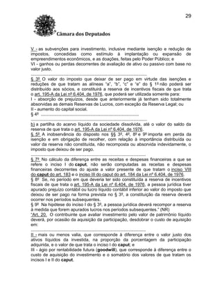 29
Câmara dos Deputados
V - as subvenções para investimento, inclusive mediante isenção e redução de
impostos, concedidas como estímulo à implantação ou expansão de
empreendimentos econômicos, e as doações, feitas pelo Poder Público; e
VI - ganhos ou perdas decorrentes de avaliação de ativo ou passivo com base no
valor justo.
................................................................................................
§ 3º O valor do imposto que deixar de ser pago em virtude das isenções e
reduções de que tratam as alíneas “a”, “b”, “c” e “e” do § 1º não poderá ser
distribuído aos sócios, e constituirá a reserva de incentivos fiscais de que trata
o art. 195-A da Lei nº 6.404, de 1976, que poderá ser utilizada somente para:
I - absorção de prejuízos, desde que anteriormente já tenham sido totalmente
absorvidas as demais Reservas de Lucros, com exceção da Reserva Legal; ou
II - aumento do capital social.
§ 4º .................................................................................
................................................................................................
b) a partilha do acervo líquido da sociedade dissolvida, até o valor do saldo da
reserva de que trata o art. 195-A da Lei nº 6.404, de 1976.
§ 5º A inobservância do disposto nos §§ 3º, 4º, 8º e 9º importa em perda da
isenção e em obrigação de recolher, com relação à importância distribuída ou
valor da reserva não constituída, não recomposta ou absorvida indevidamente, o
imposto que deixou de ser pago.
...............................................................................................
§ 7º No cálculo da diferença entre as receitas e despesas financeiras a que se
refere o inciso I do caput, não serão computadas as receitas e despesas
financeiras decorrentes do ajuste a valor presente de que tratam o inciso VIII
do caput do art. 183 e o inciso III do caput do art. 184 da Lei nº 6.404, de 1976.
§ 8º Se, no período em que deveria ter sido constituída a reserva de incentivos
fiscais de que trata o art. 195-A da Lei nº 6.404, de 1976, a pessoa jurídica tiver
apurado prejuízo contábil ou lucro líquido contábil inferior ao valor do imposto que
deixou de ser pago na forma prevista no § 3º, a constituição da reserva deverá
ocorrer nos períodos subsequentes.
§ 9º Na hipótese do inciso I do § 3º, a pessoa jurídica deverá recompor a reserva
à medida que forem apurados lucros nos períodos subsequentes.” (NR)
“Art. 20. O contribuinte que avaliar investimento pelo valor de patrimônio líquido
deverá, por ocasião da aquisição da participação, desdobrar o custo de aquisição
em:
...............................................................................................
II - mais ou menos valia, que corresponde à diferença entre o valor justo dos
ativos líquidos da investida, na proporção da porcentagem da participação
adquirida, e o valor de que trata o inciso I do caput; e
III - ágio por rentabilidade futura (goodwill), que corresponde à diferença entre o
custo de aquisição do investimento e o somatório dos valores de que tratam os
incisos I e II do caput.

 