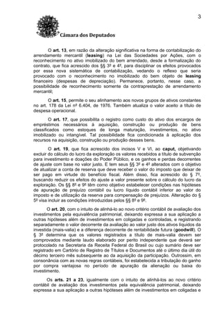 3
Câmara dos Deputados
O art. 13, em razão da alteração significativa na forma de contabilização do
arrendamento mercantil (leasing) na Lei das Sociedades por Ações, com o
reconhecimento no ativo imobilizado do bem arrendado, desde a formalização do
contrato, que fica acrescido dos §§ 3º e 4º, para disciplinar os efeitos provocados
por essa nova sistemática de contabilização, vedando o reflexo que seria
provocado com o reconhecimento no imobilizado do bem objeto de leasing
financeiro (despesas de depreciação). Permanece, portanto, nesse caso, a
possibilidade de reconhecimento somente da contraprestação de arrendamento
mercantil;
O art. 15, permite o seu alinhamento aos novos grupos de ativos constantes
no art. 178 da Lei nº 6.404, de 1976. Também atualiza o valor aceito a título de
despesa operacional.
O art. 17, que possibilita o registro como custo do ativo dos encargos de
empréstimos necessários à aquisição, construção ou produção de bens
classificados como estoques de longa maturação, investimentos, no ativo
imobilizado ou intangível. Tal possibilidade fica condicionada à aplicação dos
recursos na aquisição, construção ou produção desses bens.
O art. 19, que fica acrescido dos incisos V e VI, ao caput, objetivando
excluir do cálculo do lucro da exploração os valores recebidos a título de subvenção
para investimento e doações do Poder Público, e os ganhos e perdas decorrentes
de ajuste com base no valor justo. E tem seus §§ 3º e 4º alterados com o objetivo
de atualizar a conta de reserva que deve receber o valor do imposto que deixar de
ser pago em virtude do benefício fiscal. Além disso, fica acrescido do § 7º,
buscando reduzir os efeitos do ajuste a valor presente sobre o cálculo do lucro da
exploração. Os §§ 8º e 9º têm como objetivo estabelecer condições nas hipóteses
de apuração de prejuízo contábil ou lucro líquido contábil inferior ao valor do
imposto e de utilização da reserva para compensação de prejuízos. Alteração do §
5º visa incluir as condições introduzidas pelos §§ 8º e 9º.
O art. 20, com o intuito de alinhá-lo ao novo critério contábil de avaliação dos
investimentos pela equivalência patrimonial, deixando expressa a sua aplicação a
outras hipóteses além de investimentos em coligadas e controladas, e registrando
separadamente o valor decorrente da avaliação ao valor justo dos ativos líquidos da
investida (mais-valia) e a diferença decorrente de rentabilidade futura (goodwill). O
§ 3º determina que os valores registrados a título de mais-valia devem ser
comprovados mediante laudo elaborado por perito independente que deverá ser
protocolado na Secretaria da Receita Federal do Brasil ou cujo sumário deve ser
registrado em Cartório de Registro de Títulos e Documentos até o último dia útil do
décimo terceiro mês subsequente ao da aquisição da participação. Outrossim, em
consonância com as novas regras contábeis, foi estabelecida a tributação do ganho
por compra vantajosa no período de apuração da alienação ou baixa do
investimento.
Os arts. 21 a 23, igualmente com o intuito de alinhá-los ao novo critério
contábil de avaliação dos investimentos pela equivalência patrimonial, deixando
expressa a sua aplicação a outras hipóteses além de investimentos em coligadas e

 