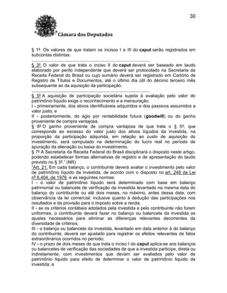 30
Câmara dos Deputados
§ 1º Os valores de que tratam os incisos I a III do caput serão registrados em
subcontas distintas.
................................................................................................
§ 3º O valor de que trata o inciso II do caput deverá ser baseado em laudo
elaborado por perito independente que deverá ser protocolado na Secretaria da
Receita Federal do Brasil ou cujo sumário deverá ser registrado em Cartório de
Registro de Títulos e Documentos, até o último dia útil do décimo terceiro mês
subsequente ao da aquisição da participação.
................................................................................................
§ 5º A aquisição de participação societária sujeita à avaliação pelo valor do
patrimônio líquido exige o reconhecimento e a mensuração:
I - primeiramente, dos ativos identificáveis adquiridos e dos passivos assumidos a
valor justo; e
II - posteriormente, do ágio por rentabilidade futura (goodwill) ou do ganho
proveniente de compra vantajosa.
§ 6º O ganho proveniente de compra vantajosa de que trata o § 5º, que
corresponde ao excesso do valor justo dos ativos líquidos da investida, na
proporção da participação adquirida, em relação ao custo de aquisição do
investimento, será computado na determinação do lucro real no período de
apuração da alienação ou baixa do investimento.
§ 7º A Secretaria da Receita Federal do Brasil disciplinará o disposto neste artigo,
podendo estabelecer formas alternativas de registro e de apresentação do laudo
previsto no § 3º.” (NR)
“Art. 21. Em cada balanço, o contribuinte deverá avaliar o investimento pelo valor
de patrimônio líquido da investida, de acordo com o disposto no art. 248 da Lei
nº 6.404, de 1976, e as seguintes normas:
I - o valor de patrimônio líquido será determinado com base em balanço
patrimonial ou balancete de verificação da investida levantado na mesma data do
balanço do contribuinte ou até dois meses, no máximo, antes dessa data, com
observância da lei comercial, inclusive quanto à dedução das participações nos
resultados e da provisão para o imposto sobre a renda;
II - se os critérios contábeis adotados pela investida e pelo contribuinte não forem
uniformes, o contribuinte deverá fazer no balanço ou balancete da investida os
ajustes necessários para eliminar as diferenças relevantes decorrentes da
diversidade de critérios;
III - o balanço ou balancete da investida, levantado em data anterior à do balanço
do contribuinte, deverá ser ajustado para registrar os efeitos relevantes de fatos
extraordinários ocorridos no período;
IV - o prazo de dois meses de que trata o inciso I do caput aplica-se aos balanços
ou balancetes de verificação das sociedades de que a investida participe, direta ou
indiretamente, com investimentos que devam ser avaliados pelo valor de
patrimônio liquido para efeito de determinar o valor de patrimônio liquido da
investida; e

 