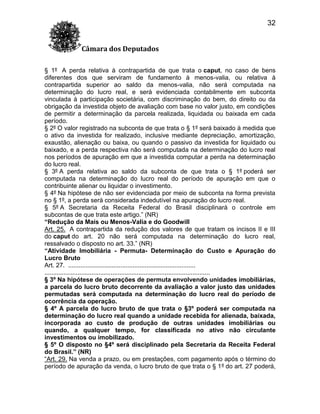 32
Câmara dos Deputados
§ 1º A perda relativa à contrapartida de que trata o caput, no caso de bens
diferentes dos que serviram de fundamento à menos-valia, ou relativa à
contrapartida superior ao saldo da menos-valia, não será computada na
determinação do lucro real, e será evidenciada contabilmente em subconta
vinculada à participação societária, com discriminação do bem, do direito ou da
obrigação da investida objeto de avaliação com base no valor justo, em condições
de permitir a determinação da parcela realizada, liquidada ou baixada em cada
período.
§ 2º O valor registrado na subconta de que trata o § 1º será baixado à medida que
o ativo da investida for realizado, inclusive mediante depreciação, amortização,
exaustão, alienação ou baixa, ou quando o passivo da investida for liquidado ou
baixado, e a perda respectiva não será computada na determinação do lucro real
nos períodos de apuração em que a investida computar a perda na determinação
do lucro real.
§ 3º A perda relativa ao saldo da subconta de que trata o § 1º poderá ser
computada na determinação do lucro real do período de apuração em que o
contribuinte alienar ou liquidar o investimento.
§ 4º Na hipótese de não ser evidenciada por meio de subconta na forma prevista
no § 1º, a perda será considerada indedutível na apuração do lucro real.
§ 5º A Secretaria da Receita Federal do Brasil disciplinará o controle em
subcontas de que trata este artigo.” (NR)
“Redução da Mais ou Menos-Valia e do Goodwill
Art. 25. A contrapartida da redução dos valores de que tratam os incisos II e III
do caput do art. 20 não será computada na determinação do lucro real,
ressalvado o disposto no art. 33.” (NR)
“Atividade Imobiliária - Permuta- Determinação do Custo e Apuração do
Lucro Bruto
Art. 27. .........................................................................
...............................................................................................
§ 3º Na hipótese de operações de permuta envolvendo unidades imobiliárias,
a parcela do lucro bruto decorrente da avaliação a valor justo das unidades
permutadas será computada na determinação do lucro real do período de
ocorrência da operação.
§ 4º A parcela do lucro bruto de que trata o §3º poderá ser computada na
determinação do lucro real quando a unidade recebida for alienada, baixada,
incorporada ao custo de produção de outras unidades imobiliárias ou
quando, a qualquer tempo, for classificada no ativo não circulante
investimentos ou imobilizado.
§ 5º O disposto no §4º será disciplinado pela Secretaria da Receita Federal
do Brasil.” (NR)
“Art. 29. Na venda a prazo, ou em prestações, com pagamento após o término do
período de apuração da venda, o lucro bruto de que trata o § 1º do art. 27 poderá,

 
