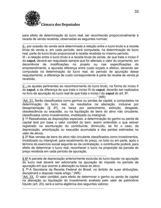 33
Câmara dos Deputados
para efeito de determinação do lucro real, ser reconhecido proporcionalmente à
receita de venda recebida, observadas as seguintes normas:
...............................................................................................
II - por ocasião da venda será determinada a relação entre o lucro bruto e a receita
bruta de venda e, em cada período, será computada, na determinação do lucro
real, parte do lucro bruto proporcional à receita recebida no mesmo período;
III - a relação entre o lucro bruto e a receita bruta de venda, de que trata o inciso II
do caput, deverá ser reajustada sempre que for alterado o valor do orçamento, em
decorrência de modificações no projeto ou nas especificações do
empreendimento, e apurada diferença entre custo orçado e efetivo, devendo ser
computada na determinação do lucro real, do período de apuração desse
reajustamento, a diferença de custo correspondente à parte da receita de venda já
recebida;
................................................................................................
V - os ajustes pertinentes ao reconhecimento do lucro bruto, na forma do inciso II
do caput, e da diferença de que trata o inciso III do caput, deverão ser realizados
no livro de apuração do lucro real de que trata o inciso I do caput do art. 8º.
.....................................................................................” (NR)
“Art. 31. Serão classificados como ganhos ou perdas de capital, e computados na
determinação do lucro real, os resultados na alienação, inclusive por
desapropriação (§ 4º), na baixa por perecimento, extinção, desgaste,
obsolescência ou exaustão, ou na liquidação de bens do ativo não circulante,
classificados como investimentos, imobilizado ou intangível.
§ 1º Ressalvadas as disposições especiais, a determinação do ganho ou perda de
capital terá por base o valor contábil do bem, assim entendido o que estiver
registrado na escrituração do contribuinte, diminuído, se for o caso, da
depreciação, amortização ou exaustão acumulada e das perdas estimadas no
valor de ativos.
§ 2º Nas vendas de bens do ativo não circulante classificados como investimentos,
imobilizado ou intangível, para recebimento do preço, no todo ou em parte, após o
término do exercício social seguinte ao da contratação, o contribuinte poderá, para
efeito de determinar o lucro real, reconhecer o lucro na proporção da parcela do
preço recebida em cada período de apuração.
................................................................................................
§ 6º A parcela de depreciação anteriormente excluída do lucro líquido na apuração
do lucro real deverá ser adicionada na apuração do imposto no período de
apuração em que ocorrer a alienação ou baixa do ativo.
§ 7º A Secretaria da Receita Federal do Brasil, no âmbito de suas atribuições,
disciplinará o disposto neste artigo.” (NR)
“Art. 33. O valor contábil, para efeito de determinar o ganho ou perda de capital
na alienação ou liquidação do investimento avaliado pelo valor de patrimônio
líquido (art. 20), será a soma algébrica dos seguintes valores:
.............................................................................................

 