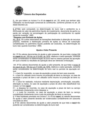 34
Câmara dos Deputados
II - de que tratam os incisos II e III do caput do art. 20, ainda que tenham sido
realizados na escrituração comercial do contribuinte, conforme previsto no art. 25
deste Decreto-Lei;
................................................................................................
§ 2º Não será computado na determinação do lucro real o acréscimo ou a
diminuição do valor de patrimônio líquido de investimento, decorrente de ganho ou
perda por variação na porcentagem de participação do contribuinte no capital
social da investida.” (NR)
“Despesa com Emissão de Ações
Art. 38-A. Os custos associados às transações destinadas à obtenção de recursos
próprios, mediante a distribuição primária de ações ou bônus de subscrição
contabilizados no patrimônio líquido poderão ser excluídos, na determinação do
lucro real, quando incorridos.” (NR)
Ajuste a Valor Presente
Art. 3º Os valores decorrentes do ajuste a valor presente, de que trata o inciso VIII
do caput do art. 183 da Lei nº 6.404, de 1976, relativos a cada operação, somente
serão considerados na determinação do lucro real no mesmo período de apuração
em que a receita ou resultado da operação deva ser oferecido à tributação.
Art. 4º Os valores decorrentes do ajuste a valor presente, de que trata o inciso III
do caput do art. 184 da Lei nº 6.404, de 1976, relativos a cada operação, somente
serão considerados na determinação do lucro real no período de apuração em
que:
I - o bem for revendido, no caso de aquisição a prazo de bem para revenda;
II - o bem for utilizado como insumo na produção de bens ou serviços, no caso de
aquisição a prazo de bem a ser utilizado como insumo na produção de bens ou
serviços;
III - o ativo for realizado, inclusive mediante depreciação, amortização, exaustão,
alienação ou baixa, no caso de aquisição a prazo de ativo não classificável nos
incisos I e II do caput;
IV - a despesa for incorrida, no caso de aquisição a prazo de bem ou serviço
contabilizado diretamente como despesa; e
V - o custo for incorrido, no caso de aquisição a prazo de bem ou serviço
contabilizado diretamente como custo de produção de bens ou serviços.
§ 1º Nas hipóteses previstas nos incisos I, II e III do caput, os valores decorrentes
do ajuste a valor presente deverão ser evidenciados contabilmente em subconta
vinculada ao ativo.
§ 2º Os valores decorrentes de ajuste a valor presente de que trata o caput não
poderão ser considerados na determinação do lucro real:

 