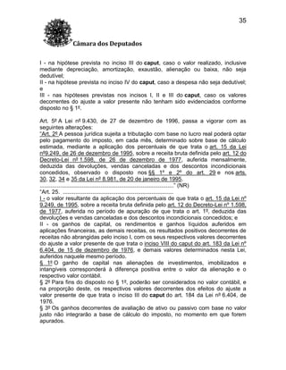 35
Câmara dos Deputados
I - na hipótese prevista no inciso III do caput, caso o valor realizado, inclusive
mediante depreciação, amortização, exaustão, alienação ou baixa, não seja
dedutível;
II - na hipótese prevista no inciso IV do caput, caso a despesa não seja dedutível;
e
III - nas hipóteses previstas nos incisos I, II e III do caput, caso os valores
decorrentes do ajuste a valor presente não tenham sido evidenciados conforme
disposto no § 1º.
Art. 5º A Lei nº 9.430, de 27 de dezembro de 1996, passa a vigorar com as
seguintes alterações:
“Art. 2º A pessoa jurídica sujeita a tributação com base no lucro real poderá optar
pelo pagamento do imposto, em cada mês, determinado sobre base de cálculo
estimada, mediante a aplicação dos percentuais de que trata o art. 15 da Lei
nº9.249, de 26 de dezembro de 1995, sobre a receita bruta definida pelo art. 12 do
Decreto-Lei nº 1.598, de 26 de dezembro de 1977, auferida mensalmente,
deduzida das devoluções, vendas canceladas e dos descontos incondicionais
concedidos, observado o disposto nos §§ 1º e 2º do art. 29 e nos arts.
30, 32, 34 e 35 da Lei nº 8.981, de 20 de janeiro de 1995.
......................................................................................” (NR)
“Art. 25. .......................................................................
I - o valor resultante da aplicação dos percentuais de que trata o art. 15 da Lei nº
9.249, de 1995, sobre a receita bruta definida pelo art. 12 do Decreto-Lei nº 1.598,
de 1977, auferida no período de apuração de que trata o art. 1º, deduzida das
devoluções e vendas canceladas e dos descontos incondicionais concedidos; e
II - os ganhos de capital, os rendimentos e ganhos líquidos auferidos em
aplicações financeiras, as demais receitas, os resultados positivos decorrentes de
receitas não abrangidas pelo inciso I, com os seus respectivos valores decorrentes
do ajuste a valor presente de que trata o inciso VIII do caput do art. 183 da Lei nº
6.404, de 15 de dezembro de 1976, e demais valores determinados nesta Lei,
auferidos naquele mesmo período.
§ 1º O ganho de capital nas alienações de investimentos, imobilizados e
intangíveis corresponderá à diferença positiva entre o valor da alienação e o
respectivo valor contábil.
§ 2º Para fins do disposto no § 1º, poderão ser considerados no valor contábil, e
na proporção deste, os respectivos valores decorrentes dos efeitos do ajuste a
valor presente de que trata o inciso III do caput do art. 184 da Lei nº 6.404, de
1976.
§ 3º Os ganhos decorrentes de avaliação de ativo ou passivo com base no valor
justo não integrarão a base de cálculo do imposto, no momento em que forem
apurados.

 