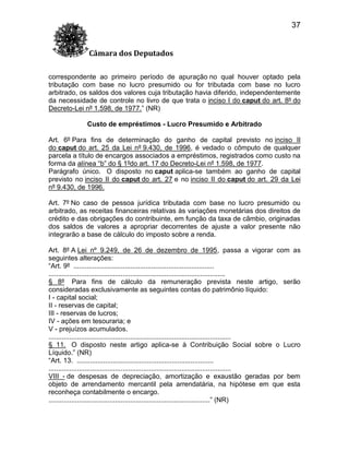 37
Câmara dos Deputados
correspondente ao primeiro período de apuração no qual houver optado pela
tributação com base no lucro presumido ou for tributada com base no lucro
arbitrado, os saldos dos valores cuja tributação havia diferido, independentemente
da necessidade de controle no livro de que trata o inciso I do caput do art. 8º do
Decreto-Lei nº 1.598, de 1977.” (NR)
Custo de empréstimos - Lucro Presumido e Arbitrado
Art. 6º Para fins de determinação do ganho de capital previsto no inciso II
do caput do art. 25 da Lei nº 9.430, de 1996, é vedado o cômputo de qualquer
parcela a título de encargos associados a empréstimos, registrados como custo na
forma da alínea “b” do § 1ºdo art. 17 do Decreto-Lei nº 1.598, de 1977.
Parágrafo único. O disposto no caput aplica-se também ao ganho de capital
previsto no inciso II do caput do art. 27 e no inciso II do caput do art. 29 da Lei
nº 9.430, de 1996.
Art. 7º No caso de pessoa jurídica tributada com base no lucro presumido ou
arbitrado, as receitas financeiras relativas às variações monetárias dos direitos de
crédito e das obrigações do contribuinte, em função da taxa de câmbio, originadas
dos saldos de valores a apropriar decorrentes de ajuste a valor presente não
integrarão a base de cálculo do imposto sobre a renda.
Art. 8º A Lei nº 9.249, de 26 de dezembro de 1995, passa a vigorar com as
seguintes alterações:
“Art. 9º ..........................................................................
.............................................................................................
§ 8º Para fins de cálculo da remuneração prevista neste artigo, serão
consideradas exclusivamente as seguintes contas do patrimônio líquido:
I - capital social;
II - reservas de capital;
III - reservas de lucros;
IV - ações em tesouraria; e
V - prejuízos acumulados.
................................................................................................
§ 11. O disposto neste artigo aplica-se à Contribuição Social sobre o Lucro
Líquido.” (NR)
“Art. 13. ........................................................................
................................................................................................
VIII - de despesas de depreciação, amortização e exaustão geradas por bem
objeto de arrendamento mercantil pela arrendatária, na hipótese em que esta
reconheça contabilmente o encargo.
.....................................................................................” (NR)

 