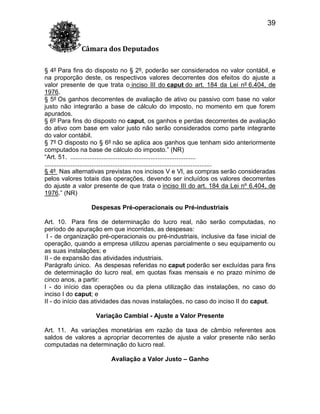 39
Câmara dos Deputados
§ 4º Para fins do disposto no § 2º, poderão ser considerados no valor contábil, e
na proporção deste, os respectivos valores decorrentes dos efeitos do ajuste a
valor presente de que trata o inciso III do caput do art. 184 da Lei nº 6.404, de
1976.
§ 5º Os ganhos decorrentes de avaliação de ativo ou passivo com base no valor
justo não integrarão a base de cálculo do imposto, no momento em que forem
apurados.
§ 6º Para fins do disposto no caput, os ganhos e perdas decorrentes de avaliação
do ativo com base em valor justo não serão considerados como parte integrante
do valor contábil.
§ 7º O disposto no § 6º não se aplica aos ganhos que tenham sido anteriormente
computados na base de cálculo do imposto.” (NR)
“Art. 51. ........................................................................
................................................................................................
§ 4º Nas alternativas previstas nos incisos V e VI, as compras serão consideradas
pelos valores totais das operações, devendo ser incluídos os valores decorrentes
do ajuste a valor presente de que trata o inciso III do art. 184 da Lei nº 6.404, de
1976.” (NR)
Despesas Pré-operacionais ou Pré-industriais
Art. 10. Para fins de determinação do lucro real, não serão computadas, no
período de apuração em que incorridas, as despesas:
I - de organização pré-operacionais ou pré-industriais, inclusive da fase inicial de
operação, quando a empresa utilizou apenas parcialmente o seu equipamento ou
as suas instalações; e
II - de expansão das atividades industriais.
Parágrafo único. As despesas referidas no caput poderão ser excluídas para fins
de determinação do lucro real, em quotas fixas mensais e no prazo mínimo de
cinco anos, a partir:
I - do início das operações ou da plena utilização das instalações, no caso do
inciso I do caput; e
II - do início das atividades das novas instalações, no caso do inciso II do caput.
Variação Cambial - Ajuste a Valor Presente
Art. 11. As variações monetárias em razão da taxa de câmbio referentes aos
saldos de valores a apropriar decorrentes de ajuste a valor presente não serão
computadas na determinação do lucro real.
Avaliação a Valor Justo – Ganho

 