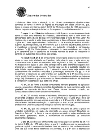 4
Câmara dos Deputados
controladas. Além disso, a alteração do art. 23 tem como objetivo atualizar o seu
comando de forma a refletir as regras de tributação em bases universais, que,
desde a entrada em vigor da Lei nº 9.249, de 26 de dezembro de 1995, passaram a
tributar os ganhos de capital derivados de empresas domiciliadas no exterior.
O caput do art. 24-A dá o tratamento contábil para o aumento decorrente de
ajuste a valor justo efetuado na investida, determinando que o valor deve ser
compensado com a baixa do respectivo valor registrado a título de “mais-valia”. Na
hipótese de o ajuste a valor justo corresponder a bens diferentes daqueles que
originaram o valor registrado como “mais-valia” ou de a avaliação resultar em valor
superior àquele registrado, o § 1º determina que o aumento seja tributado, salvo se
a investidora evidenciar contabilmente em subconta vinculada à participação
societária. Os §§ 2º e 3º disciplinam o tratamento do valor mantido em subconta. O
§ 4º determina que a Secretaria da Receita Federal do Brasil irá disciplinar o
controle em subcontas de que trata este artigo.
O caput do art. 24-B dá o tratamento contábil para a redução decorrente de
ajuste a valor justo efetuada na investida, determinando que o valor deve ser
compensado com a baixa do respectivo valor registrado a título de “menos-valia”.
Na hipótese de o ajuste a valor justo corresponder a bens diferentes daqueles que
originaram o valor registrado como “menos-valia” ou de a avaliação resultar em
valor inferior àquele registrado, o § 1º determina que o valor seja evidenciado
contabilmente em subconta vinculada à participação societária. Os §§ 2º a 3º
disciplinam o tratamento do valor mantido em subconta. O § 4º determina que a
perda será indedutível na hipótese de descumprimento dos requisitos previstos no
artigo. O § 5º determina que a Secretaria da Receita Federal do Brasil irá disciplinar
o controle em subcontas de que trata este artigo.
O art. 25, de forma a manter o tratamento tributário presente na legislação
vigente, anulando os efeitos decorrentes da realização da mais ou menos-valia e do
goodwill na apuração do lucro real. Esses valores somente poderão ser
computados na alienação ou baixa do investimento.
O art. 27, visando manter o tratamento tributário às operações de permuta
envolvendo unidades imobiliárias. O § 3º determina que o lucro bruto deve ser
tributado no período em que ocorrer a permuta; e o § 4º permite o diferimento da
tributação em função da realização ou destinação do ativo, o que permite anular os
efeitos sobre um eventual ganho de capital ou custo de construção.
O art. 29, que visa adequar o tratamento tributário da venda a prazo de
unidades imobiliárias, em razão da eliminação do grupo contábil “Resultado de
Exercícios Futuros”, de forma a que os ajustes necessários sejam realizados no
livro fiscal, garantindo, assim, a manutenção da sistemática de tributação
atualmente empregada.
O art. 31, que busca o alinhamento aos novos grupos de contas do art. 178
da Lei nº 6.404, de 1976. Além disso, o seu § 1º esclarece que, na apuração do
ganho de capital, o valor contábil também deve ser deduzido das perdas estimadas
uma vez que estas terão tratamento de provisão, e o § 6º que a depreciação

 