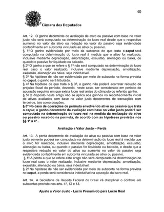 40
Câmara dos Deputados
Art. 12. O ganho decorrente de avaliação de ativo ou passivo com base no valor
justo não será computado na determinação do lucro real desde que o respectivo
aumento no valor do ativo ou redução no valor do passivo seja evidenciado
contabilmente em subconta vinculada ao ativo ou passivo.
§ 1º O ganho evidenciado por meio da subconta de que trata o caput será
computado na determinação do lucro real à medida que o ativo for realizado,
inclusive mediante depreciação, amortização, exaustão, alienação ou baixa, ou
quando o passivo for liquidado ou baixado.
§ 2º O ganho a que se refere o § 1º não será computado na determinação do lucro
real caso o valor realizado, inclusive mediante depreciação, amortização,
exaustão, alienação ou baixa, seja indedutível.
§ 3º Na hipótese de não ser evidenciado por meio de subconta na forma prevista
no caput, o ganho será tributado.
§ 4º Na hipótese de que trata o § 3º, o ganho não poderá acarretar redução de
prejuízo fiscal do período, devendo, neste caso, ser considerado em período de
apuração seguinte em que exista lucro real antes do cômputo do referido ganho.
§ 5º O disposto neste artigo não se aplica aos ganhos no reconhecimento inicial
de ativos avaliados com base no valor justo decorrentes de transações com
terceiros, tais como doações.
§ 6º No caso de operações de permuta envolvendo ativo ou passivo que trata
o caput, o ganho decorrente da avaliação com base no valor justo poderá ser
computado na determinação do lucro real na medida da realização do ativo
ou passivo recebido na permuta, de acordo com as hipóteses previstas nos
§§ 1º a 4º .
Avaliação a Valor Justo – Perda
Art. 13. A perda decorrente de avaliação de ativo ou passivo com base no valor
justo somente poderá ser computada na determinação do lucro real à medida que
o ativo for realizado, inclusive mediante depreciação, amortização, exaustão,
alienação ou baixa, ou quando o passivo for liquidado ou baixado, e desde que a
respectiva redução no valor do ativo ou aumento no valor do passivo seja
evidenciada contabilmente em subconta vinculada ao ativo ou passivo.
§ 1º A perda a que se refere este artigo não será computada na determinação do
lucro real caso o valor realizado, inclusive mediante depreciação, amortização,
exaustão, alienação ou baixa, seja indedutível.
§ 2º Na hipótese de não ser evidenciada por meio de subconta na forma prevista
no caput, a perda será considerada indedutível na apuração do lucro real.
Art. 14. A Secretaria da Receita Federal do Brasil irá disciplinar o controle em
subcontas previsto nos arts. 4º, 12 e 13.
Ajuste a Valor Justo - Lucro Presumido para Lucro Real

 