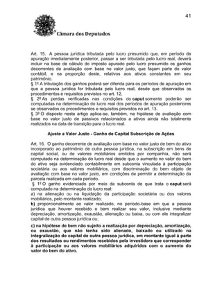 41
Câmara dos Deputados

Art. 15. A pessoa jurídica tributada pelo lucro presumido que, em período de
apuração imediatamente posterior, passar a ser tributada pelo lucro real, deverá
incluir na base de cálculo do imposto apurado pelo lucro presumido os ganhos
decorrentes de avaliação com base no valor justo, que façam parte do valor
contábil, e na proporção deste, relativos aos ativos constantes em seu
patrimônio.
§ 1º A tributação dos ganhos poderá ser diferida para os períodos de apuração em
que a pessoa jurídica for tributada pelo lucro real, desde que observados os
procedimentos e requisitos previstos no art. 12.
§ 2º As perdas verificadas nas condições do caput somente poderão ser
computadas na determinação do lucro real dos períodos de apuração posteriores
se observados os procedimentos e requisitos previstos no art. 13.
§ 3º O disposto neste artigo aplica-se, também, na hipótese de avaliação com
base no valor justo de passivos relacionados a ativos ainda não totalmente
realizados na data de transição para o lucro real.
Ajuste a Valor Justo - Ganho de Capital Subscrição de Ações
Art. 16. O ganho decorrente de avaliação com base no valor justo de bem do ativo
incorporado ao patrimônio de outra pessoa jurídica, na subscrição em bens de
capital social, ou de valores mobiliários emitidos por companhia, não será
computado na determinação do lucro real desde que o aumento no valor do bem
do ativo seja evidenciado contabilmente em subconta vinculada à participação
societária ou aos valores mobiliários, com discriminação do bem objeto de
avaliação com base no valor justo, em condições de permitir a determinação da
parcela realizada em cada período.
§ 1º O ganho evidenciado por meio da subconta de que trata o caput será
computado na determinação do lucro real:
a) na alienação ou na liquidação da participação societária ou dos valores
mobiliários, pelo montante realizado;
b) proporcionalmente ao valor realizado, no período-base em que a pessoa
jurídica que houver recebido o bem realizar seu valor, inclusive mediante
depreciação, amortização, exaustão, alienação ou baixa, ou com ele integralizar
capital de outra pessoa jurídica ou;
c) na hipótese de bem não sujeito a realização por depreciação, amortização,
ou exaustão, que não tenha sido alienado, baixado ou utilizado na
integralização do capital de outra pessoa jurídica, em montante igual à parte
dos resultados ou rendimentos recebidos pela investidora que corresponder
à participação ou aos valores mobiliários adquiridos com o aumento do
valor do bem do ativo.

 