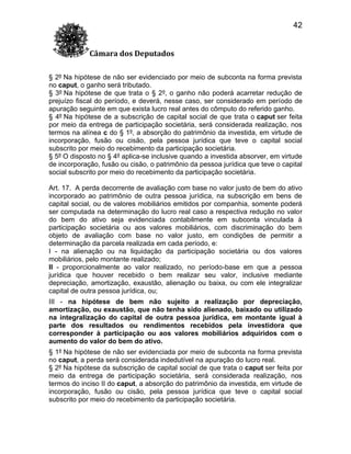 42
Câmara dos Deputados
§ 2º Na hipótese de não ser evidenciado por meio de subconta na forma prevista
no caput, o ganho será tributado.
§ 3º Na hipótese de que trata o § 2º, o ganho não poderá acarretar redução de
prejuízo fiscal do período, e deverá, nesse caso, ser considerado em período de
apuração seguinte em que exista lucro real antes do cômputo do referido ganho.
§ 4º Na hipótese de a subscrição de capital social de que trata o caput ser feita
por meio da entrega de participação societária, será considerada realização, nos
termos na alínea c do § 1º, a absorção do patrimônio da investida, em virtude de
incorporação, fusão ou cisão, pela pessoa jurídica que teve o capital social
subscrito por meio do recebimento da participação societária.
§ 5º O disposto no § 4º aplica-se inclusive quando a investida absorver, em virtude
de incorporação, fusão ou cisão, o patrimônio da pessoa jurídica que teve o capital
social subscrito por meio do recebimento da participação societária.
Art. 17. A perda decorrente de avaliação com base no valor justo de bem do ativo
incorporado ao patrimônio de outra pessoa jurídica, na subscrição em bens de
capital social, ou de valores mobiliários emitidos por companhia, somente poderá
ser computada na determinação do lucro real caso a respectiva redução no valor
do bem do ativo seja evidenciada contabilmente em subconta vinculada à
participação societária ou aos valores mobiliários, com discriminação do bem
objeto de avaliação com base no valor justo, em condições de permitir a
determinação da parcela realizada em cada período, e:
I - na alienação ou na liquidação da participação societária ou dos valores
mobiliários, pelo montante realizado;
II - proporcionalmente ao valor realizado, no período-base em que a pessoa
jurídica que houver recebido o bem realizar seu valor, inclusive mediante
depreciação, amortização, exaustão, alienação ou baixa, ou com ele integralizar
capital de outra pessoa jurídica, ou;
III - na hipótese de bem não sujeito a realização por depreciação,
amortização, ou exaustão, que não tenha sido alienado, baixado ou utilizado
na integralização do capital de outra pessoa jurídica, em montante igual à
parte dos resultados ou rendimentos recebidos pela investidora que
corresponder à participação ou aos valores mobiliários adquiridos com o
aumento do valor do bem do ativo.
§ 1º Na hipótese de não ser evidenciada por meio de subconta na forma prevista
no caput, a perda será considerada indedutível na apuração do lucro real.
§ 2º Na hipótese da subscrição de capital social de que trata o caput ser feita por
meio da entrega de participação societária, será considerada realização, nos
termos do inciso II do caput, a absorção do patrimônio da investida, em virtude de
incorporação, fusão ou cisão, pela pessoa jurídica que teve o capital social
subscrito por meio do recebimento da participação societária.

 