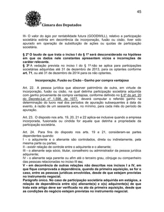 45
Câmara dos Deputados
III- O valor do ágio por rentabilidade futura (GOODWILL), relativo a participação
societária extinta em decorrência da incorporação, fusão ou cisão, tiver sido
apurado em operação de substituição de ações ou quotas de participação
societária.
§ 2º O laudo de que trata o inciso I do § 1º será desconsiderado na hipótese
em que os dados nele constantes apresentem vícios e incorreções de
caráter relevante.
§ 3º A vedação prevista no inciso I do § 1º não se aplica para participações
societárias adquiridas até 31 de dezembro de 2013, para os optantes conforme
art. 71, ou até 31 de dezembro de 2014 para os não optantes.
Incorporação, Fusão ou Cisão - Ganho por compra vantajosa
Art. 22. A pessoa jurídica que absorver patrimônio de outra, em virtude de
incorporação, fusão ou cisão, na qual detinha participação societária adquirida
com ganho proveniente de compra vantajosa, conforme definido no § 6º do art. 20
do Decreto-Lei nº 1.598, de 1977, deverá computar o referido ganho na
determinação do lucro real dos períodos de apuração subsequentes à data do
evento, à razão de um sessenta avos, no mínimo, para cada mês do período de
apuração.
Art. 23. O disposto nos arts. 19, 20, 21 e 22 aplica-se inclusive quando a empresa
incorporada, fusionada ou cindida for aquela que detinha a propriedade da
participação societária.
Art. 24. Para fins do disposto nos arts. 19 e 21, consideram-se partes
dependentes quando:
I - o adquirente e o alienante são controlados, direta ou indiretamente, pela
mesma parte ou partes;
II - existir relação de controle entre o adquirente e o alienante;
III - o alienante seja sócio, titular, conselheiro ou administrador da pessoa jurídica
adquirente;
IV - o alienante seja parente ou afim até o terceiro grau, cônjuge ou companheiro
das pessoas relacionadas no inciso III ou;
V - em decorrência de outras relações não descritas nos incisos I a IV, em
que fique comprovada a dependência, quando da primeira aquisição, se for o
caso, entre as pessoas jurídicas envolvidas, desde de que estejam previstas
no instrumento negocial.
Parágrafo único. No caso de participação societária adquirida em estágios, a
relação de dependência entre o(s) alienante(s) e o(s) adquirente(s) de que
trata este artigo deve ser verificada no ato da primeira aquisição, desde que
as condições do negócio estejam previstas no instrumento negocial.

 