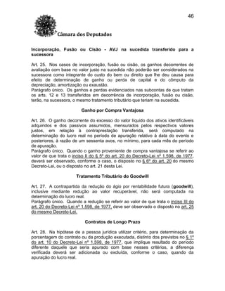 46
Câmara dos Deputados
Incorporação, Fusão ou Cisão - AVJ na sucedida transferido para a
sucessora
Art. 25. Nos casos de incorporação, fusão ou cisão, os ganhos decorrentes de
avaliação com base no valor justo na sucedida não poderão ser considerados na
sucessora como integrante do custo do bem ou direito que lhe deu causa para
efeito de determinação de ganho ou perda de capital e do cômputo da
depreciação, amortização ou exaustão.
Parágrafo único. Os ganhos e perdas evidenciados nas subcontas de que tratam
os arts. 12 e 13 transferidos em decorrência de incorporação, fusão ou cisão,
terão, na sucessora, o mesmo tratamento tributário que teriam na sucedida.
Ganho por Compra Vantajosa
Art. 26. O ganho decorrente do excesso do valor líquido dos ativos identificáveis
adquiridos e dos passivos assumidos, mensurados pelos respectivos valores
justos, em relação à contraprestação transferida, será computado na
determinação do lucro real no período de apuração relativo à data do evento e
posteriores, à razão de um sessenta avos, no mínimo, para cada mês do período
de apuração.
Parágrafo único. Quando o ganho proveniente de compra vantajosa se referir ao
valor de que trata o inciso II do § 5º do art. 20 do Decreto-Lei nº 1.598, de 1977,
deverá ser observado, conforme o caso, o disposto no § 6º do art. 20 do mesmo
Decreto-Lei, ou o disposto no art. 21 desta Lei.
Tratamento Tributário do Goodwill
Art. 27. A contrapartida da redução do ágio por rentabilidade futura (goodwill),
inclusive mediante redução ao valor recuperável, não será computada na
determinação do lucro real.
Parágrafo único. Quando a redução se referir ao valor de que trata o inciso III do
art. 20 do Decreto-Lei nº 1.598, de 1977, deve ser observado o disposto no art. 25
do mesmo Decreto-Lei.
Contratos de Longo Prazo
Art. 28. Na hipótese de a pessoa jurídica utilizar critério, para determinação da
porcentagem do contrato ou da produção executada, distinto dos previstos no § 1º
do art. 10 do Decreto-Lei nº 1.598, de 1977, que implique resultado do período
diferente daquele que seria apurado com base nesses critérios, a diferença
verificada deverá ser adicionada ou excluída, conforme o caso, quando da
apuração do lucro real.

 