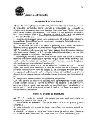 47
Câmara dos Deputados
Subvenções Para Investimento
Art. 29. As subvenções para investimento, inclusive mediante isenção ou redução
de impostos, concedidas como estímulo à implantação ou expansão de
empreendimentos econômicos, e as doações, feitas pelo Poder Público, não serão
computadas na determinação do lucro real, desde que seja registrada em reserva
de lucros a que se refere o art. 195-A da Lei nº 6.404, de 1976, que somente
poderá ser utilizada para:
I - absorção de prejuízos desde que anteriormente já tenham sido totalmente
absorvidas as demais Reservas de Lucros, com exceção da Reserva Legal; ou
II - aumento do capital social.
§ 1º Na hipótese do inciso I do caput, a pessoa jurídica deverá recompor a
reserva à medida que forem apurados lucros nos períodos subsequentes.
§ 2º As doações e subvenções de que tratam o caput serão tributadas, caso não
seja observado o disposto no § 1º, ou seja dada destinação diversa da que está
prevista no caput, inclusive nas hipóteses de:
I - capitalização do valor e posterior restituição de capital aos sócios ou ao titular,
mediante redução do capital social, hipótese em que a base para a incidência será
o valor restituído, limitado ao valor total das exclusões decorrentes de doações ou
subvenções governamentais para investimentos;
II - restituição de capital aos sócios ou ao titular, mediante redução do capital
social, nos cinco anos anteriores à data da doação ou da subvenção, com
posterior capitalização do valor da doação ou da subvenção, hipótese em que a
base para a incidência será o valor restituído, limitada ao valor total das exclusões
decorrentes de doações ou de subvenções governamentais para investimentos;
ou
III - integração à base de cálculo dos dividendos obrigatórios.
§ 3º Se no período de apuração a pessoa jurídica apurar prejuízo contábil ou lucro
líquido contábil inferior à parcela decorrente de doações e de subvenções
governamentais, e nesse caso não puder ser constituída como parcela de lucros
nos termos do caput, esta deverá ocorrer à medida que forem apurados lucros
nos períodos subsequentes.
Prêmio na emissão de debêntures
Art. 30. O prêmio na emissão de debêntures não será computado na
determinação do lucro real, desde que:
I - a titularidade da debênture não seja de sócio ou titular da pessoa jurídica
emitente; e
II - seja registrado em reserva de lucros específica, que somente poderá ser
utilizada para:
a) absorção de prejuízos desde que anteriormente já tenham sido totalmente
absorvidas as demais Reservas de Lucros, com exceção da Reserva Legal; ou

 