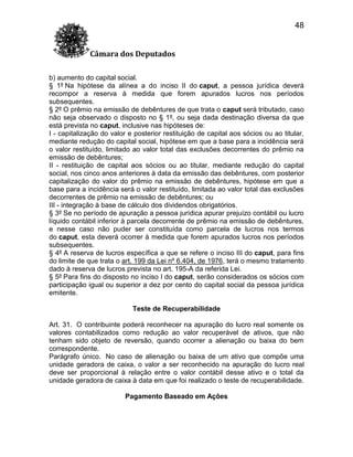 48
Câmara dos Deputados
b) aumento do capital social.
§ 1º Na hipótese da alínea a do inciso II do caput, a pessoa jurídica deverá
recompor a reserva à medida que forem apurados lucros nos períodos
subsequentes.
§ 2º O prêmio na emissão de debêntures de que trata o caput será tributado, caso
não seja observado o disposto no § 1º, ou seja dada destinação diversa da que
está prevista no caput, inclusive nas hipóteses de:
I - capitalização do valor e posterior restituição de capital aos sócios ou ao titular,
mediante redução do capital social, hipótese em que a base para a incidência será
o valor restituído, limitado ao valor total das exclusões decorrentes do prêmio na
emissão de debêntures;
II - restituição de capital aos sócios ou ao titular, mediante redução do capital
social, nos cinco anos anteriores à data da emissão das debêntures, com posterior
capitalização do valor do prêmio na emissão de debêntures, hipótese em que a
base para a incidência será o valor restituído, limitada ao valor total das exclusões
decorrentes de prêmio na emissão de debêntures; ou
III - integração à base de cálculo dos dividendos obrigatórios.
§ 3º Se no período de apuração a pessoa jurídica apurar prejuízo contábil ou lucro
líquido contábil inferior à parcela decorrente de prêmio na emissão de debêntures,
e nesse caso não puder ser constituída como parcela de lucros nos termos
do caput, esta deverá ocorrer à medida que forem apurados lucros nos períodos
subsequentes.
§ 4º A reserva de lucros específica a que se refere o inciso III do caput, para fins
do limite de que trata o art. 199 da Lei nº 6.404, de 1976, terá o mesmo tratamento
dado à reserva de lucros prevista no art. 195-A da referida Lei.
§ 5º Para fins do disposto no inciso I do caput, serão considerados os sócios com
participação igual ou superior a dez por cento do capital social da pessoa jurídica
emitente.
Teste de Recuperabilidade
Art. 31. O contribuinte poderá reconhecer na apuração do lucro real somente os
valores contabilizados como redução ao valor recuperável de ativos, que não
tenham sido objeto de reversão, quando ocorrer a alienação ou baixa do bem
correspondente.
Parágrafo único. No caso de alienação ou baixa de um ativo que compõe uma
unidade geradora de caixa, o valor a ser reconhecido na apuração do lucro real
deve ser proporcional à relação entre o valor contábil desse ativo e o total da
unidade geradora de caixa à data em que foi realizado o teste de recuperabilidade.
Pagamento Baseado em Ações

 