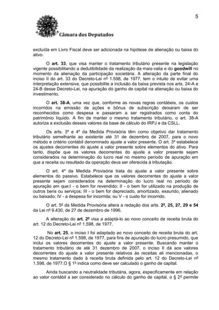 5
Câmara dos Deputados
excluída em Livro Fiscal deve ser adicionada na hipótese de alienação ou baixa do
ativo.
O art. 33, que visa manter o tratamento tributário presente na legislação
vigente possibilitando a dedutibilidade da realização da mais-valia e do goodwill no
momento da alienação da participação societária. A alteração da parte final do
inciso II do art. 33 do Decreto-Lei nº 1.598, de 1977, tem o intuito de evitar uma
interpretação extensiva, que possibilite a inclusão da baixa prevista nos arts. 24-A e
24-B desse Decreto-Lei, na apuração do ganho de capital na alienação ou baixa do
investimento.
O art. 38-A, uma vez que, conforme as novas regras contábeis, os custos
incorridos na emissão de ações e bônus de subscrição deixaram de ser
reconhecidos como despesa e passaram a ser registrados como conta do
patrimônio líquido. A fim de manter o mesmo tratamento tributário, o art. 38-A
autoriza a exclusão desses valores da base de cálculo do IRPJ e da CSLL.
Os arts. 3º e 4º da Medida Provisória têm como objetivo dar tratamento
tributário semelhante ao existente até 31 de dezembro de 2007, para o novo
método e critério contábil denominado ajuste a valor presente. O art. 3º estabelece
os ajustes decorrentes do ajuste a valor presente sobre elementos do ativo. Para
tanto, dispõe que os valores decorrentes do ajuste a valor presente sejam
considerados na determinação do lucro real no mesmo período de apuração em
que a receita ou resultado da operação deva ser oferecida à tributação.
O art. 4º da Medida Provisória trata do ajuste a valor presente sobre
elementos do passivo. Estabelece que os valores decorrentes do ajuste a valor
presente sejam considerados na determinação do lucro real no período de
apuração em que:I - o bem for revendido; II - o bem for utilizado na produção de
outros bens ou serviços; III - o bem for depreciado, amortizado, exaurido, alienado
ou baixado; IV - a despesa for incorrida; ou V - o custo for incorrido.
O art. 5º da Medida Provisória altera a redação dos arts. 2º, 25, 27, 29 e 54
da Lei nº 9.430, de 27 de dezembro de 1996.
A alteração do art. 2º visa a adaptá-lo ao novo conceito de receita bruta do
art. 12 do Decreto-Lei nº 1.598, de 1977.
No art. 25, o inciso I foi adaptado ao novo conceito de receita bruta do art.
12 do Decreto-Lei nº 1.598, de 1977, para fins de apuração do lucro presumido, que
inclui os valores decorrentes do ajuste a valor presente. Buscando manter o
tratamento tributário de até 31 dezembro de 2007, o inciso II dá aos valores
decorrentes do ajuste a valor presente relativos às receitas ali mencionadas, o
mesmo tratamento dado à receita bruta definida pelo art. 12 do Decreto-Lei nº
1.598, de 1977.O § 1º indica como deve ser calculado o ganho de capital.
Ainda buscando a neutralidade tributária, agora, especificamente em relação
ao valor contábil a ser considerado no cálculo do ganho de capital, o § 2º permite

 
