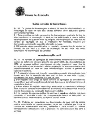 53
Câmara dos Deputados

Custos estimados de Desmontagens
Art. 43. Os gastos de desmontagem e retirada de item de ativo imobilizado ou
restauração do local em que está situado somente serão dedutíveis quando
efetivamente incorridos.
§ 1º Caso constitua provisão para gastos de desmontagem e retirada de item de
ativo imobilizado ou restauração do local em que está situado, a pessoa jurídica
deverá proceder ao ajuste no lucro líquido para fins de apuração do lucro real, no
período de apuração em que o imobilizado for realizado, inclusive por
depreciação, amortização, exaustão, alienação ou baixa.
§ 2º Eventuais efeitos contabilizados no resultado, provenientes de ajustes na
provisão de que trata o § 1º ou de atualização de seu valor, não serão
computados na determinação do lucro real.
Arrendamento Mercantil
Art. 44. Na hipótese de operações de arrendamento mercantil que não estejam
sujeitas ao tratamento tributário previsto pela Lei nº 6.099, de 12 de setembro de
1974, as pessoas jurídicas arrendadoras deverão reconhecer, para fins de
apuração do lucro real, o resultado relativo à operação de arrendamento mercantil
proporcionalmente ao valor de cada contraprestação durante o período de
vigência do contrato.
§ 1º A pessoa jurídica deverá proceder, caso seja necessário, aos ajustes ao lucro
líquido para fins de apuração do lucro real, no livro de que trata o inciso I
do caput do art. 8º do Decreto-lei nº 1.598, de 1977.
§ 2º O disposto neste artigo se aplica somente às operações de arrendamento
mercantil em que há transferência substancial dos riscos e benefícios inerentes à
propriedade do ativo.
§ 3º Para efeitos do disposto neste artigo entende-se por resultado a diferença
entre o valor do contrato de arrendamento e somatório dos custos diretos iniciais e
o custo de aquisição ou construção dos bens arrendados.
§ 4º Na hipótese de a pessoa jurídica de que trata o caput ser tributada pelo lucro
presumido ou arbitrado, o valor da contraprestação deverá ser computado na
determinação da base de cálculo do imposto sobre a renda.
Art. 45. Poderão ser computadas na determinação do lucro real da pessoa
jurídica arrendatária as contraprestações pagas ou creditadas por força de
contrato de arrendamento mercantil, referentes a bens móveis ou imóveis
intrinsecamente relacionados com a produção ou comercialização dos bens e
serviços.

 