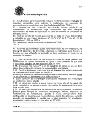 57
Câmara dos Deputados
X - de subvenções para investimento, inclusive mediante isenção ou redução de
impostos, concedidas como estímulo à implantação ou expansão de
empreendimentos econômicos, e de doações feitas pelo Poder Público;
XI - reconhecidas pela construção, recuperação, reforma, ampliação ou
melhoramento da infraestrutura, cuja contrapartida seja ativo intangível
representativo de direito de exploração, no caso de contratos de concessão de
serviços públicos;
XII - relativas ao valor do imposto que deixar de ser pago em virtude das isenções
e reduções de que tratam as alíneas “a”, “b”, “c” e “e” do § 1º do art. 19 do
Decreto-Lei nº 1.598, de 1977; e
XIII - relativas ao prêmio na emissão de debêntures.” (NR)
“Art. 3º ...............................…………………………..…
...............................................................................................
VI - máquinas, equipamentos e outros bens incorporados ao ativo imobilizado, ou
intangível adquirido de terceiros, adquiridos ou fabricados para locação a
terceiros ou para utilização na produção de bens destinados à venda ou na
prestação de serviços.
...................................................................................................................................
§ 17. No cálculo do crédito de que tratam os incisos do caput, poderão ser
considerados os valores decorrentes do ajuste a valor presente de que trata
o inciso III do caput do art. 184 da Lei nº 6.404, de 1976.
§ 18. O disposto nos incisos VI e VII do caput não se aplica no caso de bem
objeto de arrendamento mercantil, na pessoa jurídica arrendatária.
§ 19. Para fins do disposto nos incisos VI e VII do caput, fica vedado o desconto
de quaisquer créditos calculados em relação a:
I - encargos associados a empréstimos registrados como custo na forma da alínea
“b” do § 1º do art. 17 do Decreto-Lei nº 1.598, de 1977; e
II - custos estimados de desmontagem e remoção do imobilizado e de restauração
do local em que estiver situado.
§ 20. No cálculo dos créditos a que se referem os incisos VI e VII do caput, não
serão computados os ganhos e perdas decorrentes de avaliação de ativo com
base no valor justo.
§ 21. Na execução de contratos de concessão de serviços públicos, os créditos
gerados pelos serviços de construção, recuperação, reforma, ampliação ou
melhoramento de infraestrutura, quando a receita correspondente tiver
contrapartida em ativo intangível representativo de direito de exploração, somente
poderão ser aproveitados à medida que o ativo intangível for amortizado,
excetuado o crédito previsto no inciso VI do art. 3º.” (NR)
....................................................................................................................................
“Art. 8º .......................................................................................................................
....................................................................................................................................

 