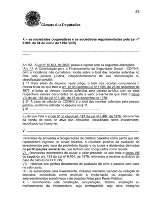 58
Câmara dos Deputados

X – as sociedades cooperativas e as sociedades regulamentadas pela Lei nº
8.906, de 04 de Julho de 1994.”(NR)
....................................................................................................................................
.........

Art. 52. A Lei nº 10.833, de 2003, passa a vigorar com as seguintes alterações:
“Art. 1º A Contribuição para o Financiamento da Seguridade Social - COFINS,
com a incidência não cumulativa, incide sobre o total das receitas auferidas no
mês pela pessoa jurídica, independentemente de sua denominação ou
classificação contábil.
§ 1º Para efeito do disposto neste artigo, o total das receitas compreende a
receita bruta de que trata o art. 12 do Decreto-Lei nº 1.598, de 26 de dezembro de
1977, e todas as demais receitas auferidas pela pessoa jurídica com os seus
respectivos valores decorrentes do ajuste a valor presente de que trata o inciso
VIII do art. 183 da Lei nº 6.404, de 15 de dezembro de 1976.
§ 2º A base de cálculo da COFINS é o total das receitas auferidas pela pessoa
jurídica, conforme definido no caput e no § 1º.
§ 3º ................................................................................
...............................................................................................
II - de que trata o inciso IV do caput art. 187 da Lei nº 6.404, de 1976, decorrentes
da venda de bens do ativo não circulante, classificado como investimento,
imobilizado ou intangível;
...............................................................................................
V - ..............................................................................................................................
.........................................................................................................................
reversões de provisões e recuperações de créditos baixados como perda que não
representem ingresso de novas receitas, o resultado positivo da avaliação de
investimentos pelo valor do patrimônio líquido e os lucros e dividendos derivados
de participações societárias, que tenham sido computados como receita.
VII - financeiras decorrentes do ajuste a valor presente de que trata o inciso VIII
do caput do art. 183 da Lei nº 6.404, de 1976, referentes a receitas excluídas da
base de cálculo da COFINS;
VIII - relativas aos ganhos decorrentes de avaliação do ativo e passivo com base
no valor justo;
IX - de subvenções para investimento, inclusive mediante isenção ou redução de
impostos, concedidas como estímulo à implantação ou expansão de
empreendimentos econômicos e de doações feitas pelo Poder Público;
X - reconhecidas pela construção, recuperação, reforma, ampliação ou
melhoramento da infraestrutura, cuja contrapartida seja ativo intangível

 