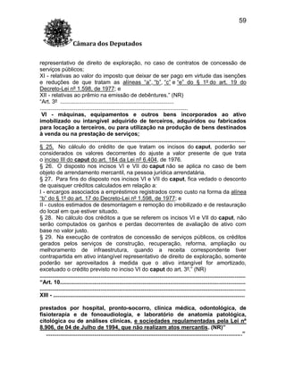 59
Câmara dos Deputados
representativo de direito de exploração, no caso de contratos de concessão de
serviços públicos;
XI - relativas ao valor do imposto que deixar de ser pago em virtude das isenções
e reduções de que tratam as alíneas “a”, “b”, “c” e “e” do § 1º do art. 19 do
Decreto-Lei nº 1.598, de 1977; e
XII - relativas ao prêmio na emissão de debêntures.” (NR)
“Art. 3º .........................................................................
...............................................................................................
VI - máquinas, equipamentos e outros bens incorporados ao ativo
imobilizado ou intangível adquirido de terceiros, adquiridos ou fabricados
para locação a terceiros, ou para utilização na produção de bens destinados
à venda ou na prestação de serviços;
....................................................................................................................................
§ 25. No cálculo do crédito de que tratam os incisos do caput, poderão ser
considerados os valores decorrentes do ajuste a valor presente de que trata
o inciso III do caput do art. 184 da Lei nº 6.404, de 1976.
§ 26. O disposto nos incisos VI e VII do caput não se aplica no caso de bem
objeto de arrendamento mercantil, na pessoa jurídica arrendatária.
§ 27. Para fins do disposto nos incisos VI e VII do caput, fica vedado o desconto
de quaisquer créditos calculados em relação a:
I - encargos associados a empréstimos registrados como custo na forma da alínea
“b” do § 1º do art. 17 do Decreto-Lei nº 1.598, de 1977; e
II - custos estimados de desmontagem e remoção do imobilizado e de restauração
do local em que estiver situado.
§ 28. No cálculo dos créditos a que se referem os incisos VI e VII do caput, não
serão computados os ganhos e perdas decorrentes de avaliação de ativo com
base no valor justo.
§ 29. Na execução de contratos de concessão de serviços públicos, os créditos
gerados pelos serviços de construção, recuperação, reforma, ampliação ou
melhoramento de infraestrutura, quando a receita correspondente tiver
contrapartida em ativo intangível representativo de direito de exploração, somente
poderão ser aproveitados à medida que o ativo intangível for amortizado,
excetuado o crédito previsto no inciso VI do caput do art. 3º.” (NR)
....................................................................................................................................
“Art. 10.......................................................................................................................
....................................................................................................................................
XIII - ...........................................................................................................................
prestados por hospital, pronto-socorro, clínica médica, odontológica, de
fisioterapia e de fonoaudiologia, e laboratório de anatomia patológica,
citológica ou de análises clínicas, e sociedades regulamentadas pela Lei nº
8.906, de 04 de Julho de 1994, que não realizam atos mercantis. (NR)”
..............................................................................................................................”

 