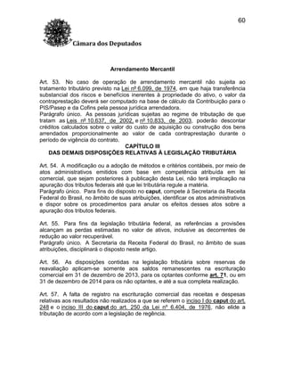 60
Câmara dos Deputados

Arrendamento Mercantil
Art. 53. No caso de operação de arrendamento mercantil não sujeita ao
tratamento tributário previsto na Lei nº 6.099, de 1974, em que haja transferência
substancial dos riscos e benefícios inerentes à propriedade do ativo, o valor da
contraprestação deverá ser computado na base de cálculo da Contribuição para o
PIS/Pasep e da Cofins pela pessoa jurídica arrendadora.
Parágrafo único. As pessoas jurídicas sujeitas ao regime de tributação de que
tratam as Leis nº 10.637, de 2002, e nº 10.833, de 2003, poderão descontar
créditos calculados sobre o valor do custo de aquisição ou construção dos bens
arrendados proporcionalmente ao valor de cada contraprestação durante o
período de vigência do contrato.
CAPÍTULO III
DAS DEMAIS DISPOSIÇÕES RELATIVAS À LEGISLAÇÃO TRIBUTÁRIA
Art. 54. A modificação ou a adoção de métodos e critérios contábeis, por meio de
atos administrativos emitidos com base em competência atribuída em lei
comercial, que sejam posteriores à publicação desta Lei, não terá implicação na
apuração dos tributos federais até que lei tributária regule a matéria.
Parágrafo único. Para fins do disposto no caput, compete à Secretaria da Receita
Federal do Brasil, no âmbito de suas atribuições, identificar os atos administrativos
e dispor sobre os procedimentos para anular os efeitos desses atos sobre a
apuração dos tributos federais.
Art. 55. Para fins da legislação tributária federal, as referências a provisões
alcançam as perdas estimadas no valor de ativos, inclusive as decorrentes de
redução ao valor recuperável.
Parágrafo único. A Secretaria da Receita Federal do Brasil, no âmbito de suas
atribuições, disciplinará o disposto neste artigo.
Art. 56. As disposições contidas na legislação tributária sobre reservas de
reavaliação aplicam-se somente aos saldos remanescentes na escrituração
comercial em 31 de dezembro de 2013, para os optantes conforme art. 71, ou em
31 de dezembro de 2014 para os não optantes, e até a sua completa realização.
Art. 57. A falta de registro na escrituração comercial das receitas e despesas
relativas aos resultados não realizados a que se referem o inciso I do caput do art.
248 e o inciso III do caput do art. 250 da Lei nº 6.404, de 1976, não elide a
tributação de acordo com a legislação de regência.

 