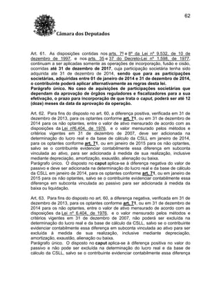 62
Câmara dos Deputados

Art. 61. As disposições contidas nos arts. 7º e 8º da Lei nº 9.532, de 10 de
dezembro de 1997, e nos arts. 35 e 37 do Decreto-Lei nº 1.598, de 1977,
continuam a ser aplicadas somente as operações de incorporação, fusão e cisão,
ocorridas até 31 de dezembro de 2017, cuja participação societária tenha sido
adquirida ate 31 de dezembro de 2014, sendo que para as participações
societárias, adquiridas entre 01 de janeiro de 2014 e 31 de dezembro de 2014,
o contribuinte poderá aplicar alternativamente as regras desta lei.
Parágrafo único. No caso de aquisições de participações societárias que
dependam da aprovação de órgãos reguladores e fiscalizadores para a sua
efetivação, o prazo para incorporação de que trata o caput, poderá ser até 12
(doze) meses da data da aprovação da operação.
Art. 62. Para fins do disposto no art. 60, a diferença positiva, verificada em 31 de
dezembro de 2013, para os optantes conforme art. 71, ou em 31 de dezembro de
2014 para os não optantes, entre o valor de ativo mensurado de acordo com as
disposições da Lei nº6.404, de 1976, e o valor mensurado pelos métodos e
critérios vigentes em 31 de dezembro de 2007, deve ser adicionada na
determinação do lucro real e da base de cálculo da CSLL em janeiro de 2014,
para os optantes conforme art. 71, ou em janeiro de 2015 para os não optantes,
salvo se o contribuinte evidenciar contabilmente essa diferença em subconta
vinculada ao ativo, para ser adicionada à medida de sua realização, inclusive
mediante depreciação, amortização, exaustão, alienação ou baixa.
Parágrafo único. O disposto no caput aplica-se à diferença negativa do valor de
passivo e deve ser adicionada na determinação do lucro real e da base de cálculo
da CSLL em janeiro de 2014, para os optantes conforme art. 71, ou em janeiro de
2015 para os não optantes, salvo se o contribuinte evidenciar contabilmente essa
diferença em subconta vinculada ao passivo para ser adicionada à medida da
baixa ou liquidação.
Art. 63. Para fins do disposto no art. 60, a diferença negativa, verificada em 31 de
dezembro de 2013, para os optantes conforme art. 71, ou em 31 de dezembro de
2014 para os não optantes, entre o valor de ativo mensurado de acordo com as
disposições da Lei nº 6.404, de 1976, e o valor mensurado pelos métodos e
critérios vigentes em 31 de dezembro de 2007, não poderá ser excluída na
determinação do lucro real e da base de cálculo da CSLL, salvo se o contribuinte
evidenciar contabilmente essa diferença em subconta vinculada ao ativo para ser
excluída à medida de sua realização, inclusive mediante depreciação,
amortização, exaustão, alienação ou baixa.
Parágrafo único. O disposto no caput aplica-se à diferença positiva no valor do
passivo e não pode ser excluída na determinação do lucro real e da base de
cálculo da CSLL, salvo se o contribuinte evidenciar contabilmente essa diferença

 
