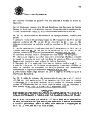 63
Câmara dos Deputados
em subconta vinculada ao passivo para ser excluída à medida da baixa ou
liquidação.
Art. 64. O disposto nos arts. 60 a 63 será disciplinado pela Secretaria da Receita
Federal do Brasil, que poderá instituir controles fiscais alternativos à evidenciação
contábil de que tratam os arts. 62 e 63, e instituir controles fiscais adicionais.
Art. 65. No caso de contrato de concessão de serviços públicos, o contribuinte
deverá:
I - calcular o resultado tributável acumulado até 31 de dezembro de 2013, para os
optantes conforme art. 71, ou até 31 de dezembro de 2014 para os não
optantes, considerados os métodos e critérios vigentes em 31 de dezembro de
2007;
II - calcular o resultado tributável acumulado até 31 de dezembro de 2013, para os
optantes conforme art. 71, ou até 31 de dezembro de 2014 para os não
optantes, consideradas as disposições desta Lei e da Lei nº 6.404, de 1976;
III - calcular a diferença entre os valores referidos nos incisos I e II do caput; e
IV - adicionar, se negativa, ou excluir, se positiva, a diferença referida no inciso III
do caput, na apuração do lucro real e da base de cálculo da CSLL, em quotas
fixas mensais e durante o prazo restante de vigência do contrato.
§ 1º A partir de 1º de janeiro de 2014, para os optantes conforme art. 71, ou
a partir de 1º de janeiro de 2015 para os não optantes, o resultado tributável de
todos os contratos de concessão de serviços públicos será determinado
consideradas as disposições desta Lei e da Lei nº 6.404, de 1976.
§ 2º O disposto neste artigo aplica-se ao valor a pagar da Contribuição para o
PIS/Pasep e da COFINS.
Art. 66. O saldo de prejuízos não operacionais de que trata o art. 31 da Lei
nº 9.249, de 1995, existente em 31 de dezembro de 2013, para os optantes
conforme art. 71, ou em 31 de dezembro de 2014 para os não optantes, somente
poderá ser compensado com os lucros a que se refere o art. 41, observado o
limite previsto no art. 15 da Lei nº 9.065, de 20 de junho de 1995.
CAPÍTULO V
DISPOSIÇÕES ESPECÍFICAS RELATIVAS ÀS INSTITUIÇÕES FINANCEIRAS E
DEMAIS AUTORIZADAS A FUNCIONAR PELO BANCO CENTRAL DO BRASIL
Art. 67. A escrituração de que trata o art. 177 da Lei 6.404, de 15 de dezembro
de 1976, quando realizada por instituições financeiras e demais autorizadas
a funcionar pelo Banco Central do Brasil, deve observar as disposições do
art. 61 da Lei nº 11.941, de 27 de maio de 2009.

 
