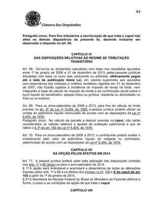 64
Câmara dos Deputados
Parágrafo único. Para fins tributários a escrituração de que trata o caput não
afeta os demais dispositivos da presente lei, devendo inclusive ser
observado o disposto no art. 54.

CAPÍTULO VI
DAS DISPOSIÇÕES RELATIVAS AO REGIME DE TRIBUTAÇÃO
TRANSITÓRIO
Art. 68. Os lucros ou dividendos calculados com base nos resultados apurados
entre 1º de janeiro de 2008 e 31 de dezembro de 2013, pelas pessoas jurídicas
tributadas com base no lucro real, presumido ou arbitrado, efetivamente pagos
até a data de publicação desta Lei, em valores superiores aos apurados
com observância dos métodos e critérios contábeis vigentes em 31 de dezembro
de 2007, não ficarão sujeitos à incidência do imposto de renda na fonte, nem
integrarão a base de cálculo do imposto de renda e da contribuição social sobre o
lucro líquido do beneficiário, pessoa física ou jurídica, residente ou domiciliado no
País ou no exterior.
Art. 69. Para os anos-calendário de 2008 a 2013, para fins do cálculo do limite
previsto no art. 9º da Lei nº 9.249, de 1995, a pessoa jurídica poderá utilizar as
contas do patrimônio líquido mensurado de acordo com as disposições da Lei nº
6.404, de 1976.
Parágrafo único. No cálculo da parcela a deduzir prevista no caput, não serão
considerados os valores relativos a ajustes de avaliação patrimonial a que se
refere o § 3º do art. 182 da Lei nº 6.404, de 1976.
Art. 70. Para os anos-calendário de 2008 a 2013, o contribuinte poderá avaliar o
investimento pelo valor de patrimônio líquido da coligada ou controlada,
determinado de acordo com as disposições da Lei nº 6.404, de 1976.
CAPÍTULO VII
DA OPÇÃO PELOS EFEITOS EM 2014
Art. 71. A pessoa jurídica poderá optar pela aplicação das disposições contidas
nos arts. 1º a 66 desta Lei para o ano-calendário de 2014.
§ 1º A opção será irretratável e acarretará a observância de todas as alterações
trazidas pelos arts. 1º a 66 e os efeitos dos incisos I a VI, VIII e X do caput do art.
105 a partir de 1º de janeiro de 2014.
§ 2º A Secretaria da Receita Federal do Brasil do Ministério da Fazenda definirá a
forma, o prazo e as condições da opção de que trata o caput.
CAPÍTULO VIII

 