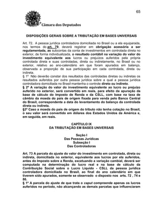 65
Câmara dos Deputados
DISPOSIÇÕES GERAIS SOBRE A TRIBUTAÇÃO EM BASES UNIVERSAIS
Art. 72. A pessoa jurídica controladora domiciliada no Brasil ou a ela equiparada,
nos termos do art. 79, deverá registrar em obrigação acessória a ser
regulamentada, as subcontas da conta de investimentos em controlada direta no
exterior, de forma individualizada, o resultado contábil na variação do valor do
investimento equivalente aos lucros ou prejuízos auferidos pela própria
controlada direta e suas controladas, direta ou indiretamente, no Brasil ou no
exterior, relativo ao ano-calendário em que foram apurados em balanço,
observada a proporção de sua participação em cada controlada, direta ou
indireta.
§ 1º Não deverão constar dos resultados das controladas diretas ou indiretas os
resultados auferidos por outra pessoa jurídica sobre a qual a pessoa jurídica
controladora domiciliada no Brasil mantenha o controle direto ou indireto.
§ 2º A variação do valor do investimento equivalente ao lucro ou prejuízo
auferido no exterior, será convertido em reais, para efeito da apuração da
base de cálculo do Imposto de Renda e da CSLL, com base na taxa de
câmbio da moeda do país de origem fixada para venda pelo Banco Central
do Brasil, correspondente a data do levantamento do balanço da controlada
direta ou indireta.
§3º Caso a moeda do pais de origem do tributo não tenha cotação no Brasil,
o seu valor será convertido em dólares dos Estados Unidos da América e,
em seguida, em reais.
CAPÍTULO IX
DA TRIBUTAÇÃO EM BASES UNIVERSAIS
Seção I
Das Pessoas Jurídicas
Subseção I
Das Controladoras
Art. 73 A parcela do ajuste do valor do investimento em controlada, direta ou
indireta, domiciliada no exterior, equivalente aos lucros por ela auferidos,
antes do Imposto sobre a Renda, excetuando a variação cambial, deverá ser
computada na determinação do lucro real e na base de cálculo da
Contribuição Social sobre o Lucro Líquido - CSLL da pessoa jurídica
controladora domiciliada no Brasil, ao final do ano calendário em que
tiverem sido apurados, somente se observado o disposto nos arts. 72 , 74 e
86.
§ 1º A parcela do ajuste de que trata o caput compreende apenas os lucros
auferidos no período, não alcançando as demais parcelas que influenciaram

 