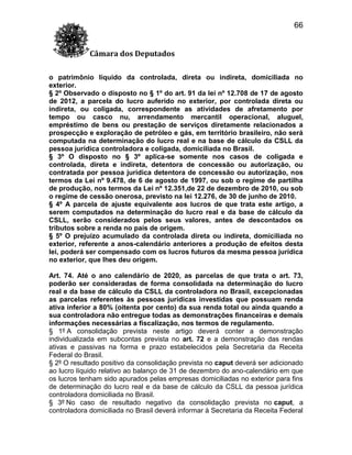 66
Câmara dos Deputados
o patrimônio líquido da controlada, direta ou indireta, domiciliada no
exterior.
§ 2º Observado o disposto no § 1º do art. 91 da lei nº 12.708 de 17 de agosto
de 2012, a parcela do lucro auferido no exterior, por controlada direta ou
indireta, ou coligada, correspondente as atividades de afretamento por
tempo ou casco nu, arrendamento mercantil operacional, aluguel,
empréstimo de bens ou prestação de serviços diretamente relacionados a
prospecção e exploração de petróleo e gás, em território brasileiro, não será
computada na determinação do lucro real e na base de cálculo da CSLL da
pessoa jurídica controladora e coligada, domiciliada no Brasil.
§ 3º O disposto no § 3º aplica-se somente nos casos de coligada e
controlada, direta e indireta, detentora de concessão ou autorização, ou
contratada por pessoa jurídica detentora de concessão ou autorização, nos
termos da Lei nº 9.478, de 6 de agosto de 1997, ou sob o regime de partilha
de produção, nos termos da Lei nº 12.351,de 22 de dezembro de 2010, ou sob
o regime de cessão onerosa, previsto na lei 12.276, de 30 de junho de 2010.
§ 4º A parcela de ajuste equivalente aos lucros de que trata este artigo, a
serem computados na determinação do lucro real e da base de cálculo da
CSLL, serão considerados pelos seus valores, antes de descontados os
tributos sobre a renda no país de origem.
§ 5º O prejuízo acumulado da controlada direta ou indireta, domiciliada no
exterior, referente a anos-calendário anteriores a produção de efeitos desta
lei, poderá ser compensado com os lucros futuros da mesma pessoa jurídica
no exterior, que lhes deu origem.
Art. 74. Até o ano calendário de 2020, as parcelas de que trata o art. 73,
poderão ser consideradas de forma consolidada na determinação do lucro
real e da base de cálculo da CSLL da controladora no Brasil, excepcionadas
as parcelas referentes às pessoas jurídicas investidas que possuam renda
ativa inferior a 80% (oitenta por cento) da sua renda total ou ainda quando a
sua controladora não entregue todas as demonstrações financeiras e demais
informações necessárias a fiscalização, nos termos de regulamento.
§ 1º A consolidação prevista neste artigo deverá conter a demonstração
individualizada em subcontas prevista no art. 72 e a demonstração das rendas
ativas e passivas na forma e prazo estabelecidos pela Secretaria da Receita
Federal do Brasil.
§ 2º O resultado positivo da consolidação prevista no caput deverá ser adicionado
ao lucro líquido relativo ao balanço de 31 de dezembro do ano-calendário em que
os lucros tenham sido apurados pelas empresas domiciliadas no exterior para fins
de determinação do lucro real e da base de cálculo da CSLL da pessoa jurídica
controladora domiciliada no Brasil.
§ 3º No caso de resultado negativo da consolidação prevista no caput, a
controladora domiciliada no Brasil deverá informar à Secretaria da Receita Federal

 