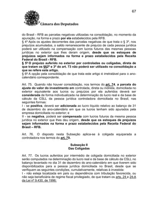 67
Câmara dos Deputados
do Brasil - RFB as parcelas negativas utilizadas na consolidação, no momento da
apuração, na forma e prazo por ela estabelecidos pela RFB.
§ 4º Após os ajustes decorrentes das parcelas negativas de que trata o § 3º, nos
prejuízos acumulados, o saldo remanescente de prejuízo de cada pessoa jurídica
poderá ser utilizado na compensação com lucros futuros das mesmas pessoas
jurídicas no exterior que lhes deram origem, desde que os estoques de
prejuízos sejam informados na forma e prazo estabelecidos pela Receita
Federal do Brasil - RFB.
§ 5º O prejuízo auferido no exterior por controladas ou coligadas, direta de
que tratam os §§2º e 3º do art. 73 não poderá ser utilizado na consolidação a
que se refere este artigo.
§ 6º A opção pela consolidação de que trata este artigo é irretratável para o anocalendário correspondente.
Art. 75. Quando não houver consolidação, nos termos do art. 74, a parcela do
ajuste do valor do investimento em controlada, direta ou indireta, domiciliada no
exterior equivalente aos lucros ou prejuízos por ela auferidos deverá ser
considerada de forma individualizada na determinação do lucro real e da base de
cálculo da CSLL da pessoa jurídica controladora domiciliada no Brasil, nas
seguintes formas:
I - se positiva, deverá ser adicionada ao lucro líquido relativo ao balanço de 31
de dezembro do ano-calendário em que os lucros tenham sido apurados pela
empresa domiciliada no exterior; e
II - se negativa, poderá ser compensada com lucros futuros da mesma pessoa
jurídica no exterior que lhes deu origem, desde que os estoques de prejuízos
sejam informados na forma e prazo estabelecidos pela Receita Federal do
Brasil – RFB.
Art. 76. O disposto nesta Subseção aplica-se à coligada equiparada a
controladora nos termos do art. 79.
Subseção II
Das Coligadas
Art. 77. Os lucros auferidos por intermédio de coligada domiciliada no exterior
serão computados na determinação do lucro real e da base de cálculo da CSLL no
balanço levantado no dia 31 de dezembro do ano-calendário em que tiverem sido
disponibilizados para a pessoa jurídica domiciliada no Brasil, desde que se
verifiquem as seguintes condições, cumulativamente, relativas à investida:
I - não esteja localizada em país ou dependência com tributação favorecida, ou
não seja beneficiária de regime fiscal privilegiado, de que tratam os arts. 24 e 24-A
da Lei nº 9.430, de 1996;

 