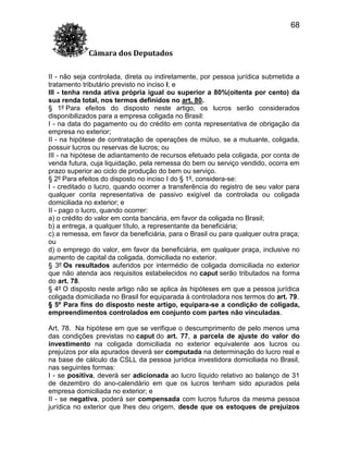 68
Câmara dos Deputados
II - não seja controlada, direta ou indiretamente, por pessoa jurídica submetida a
tratamento tributário previsto no inciso I; e
III - tenha renda ativa própria igual ou superior a 80%(oitenta por cento) da
sua renda total, nos termos definidos no art. 80.
§ 1º Para efeitos do disposto neste artigo, os lucros serão considerados
disponibilizados para a empresa coligada no Brasil:
I - na data do pagamento ou do crédito em conta representativa de obrigação da
empresa no exterior;
II - na hipótese de contratação de operações de mútuo, se a mutuante, coligada,
possuir lucros ou reservas de lucros; ou
III - na hipótese de adiantamento de recursos efetuado pela coligada, por conta de
venda futura, cuja liquidação, pela remessa do bem ou serviço vendido, ocorra em
prazo superior ao ciclo de produção do bem ou serviço.
§ 2º Para efeitos do disposto no inciso I do § 1º, considera-se:
I - creditado o lucro, quando ocorrer a transferência do registro de seu valor para
qualquer conta representativa de passivo exigível da controlada ou coligada
domiciliada no exterior; e
II - pago o lucro, quando ocorrer:
a) o crédito do valor em conta bancária, em favor da coligada no Brasil;
b) a entrega, a qualquer título, a representante da beneficiária;
c) a remessa, em favor da beneficiária, para o Brasil ou para qualquer outra praça;
ou
d) o emprego do valor, em favor da beneficiária, em qualquer praça, inclusive no
aumento de capital da coligada, domiciliada no exterior.
§ 3º Os resultados auferidos por intermédio de coligada domiciliada no exterior
que não atenda aos requisitos estabelecidos no caput serão tributados na forma
do art. 78.
§ 4º O disposto neste artigo não se aplica às hipóteses em que a pessoa jurídica
coligada domiciliada no Brasil for equiparada à controladora nos termos do art. 79.
§ 5º Para fins do disposto neste artigo, equipara-se a condição de coligada,
empreendimentos controlados em conjunto com partes não vinculadas.
Art. 78. Na hipótese em que se verifique o descumprimento de pelo menos uma
das condições previstas no caput do art. 77, a parcela de ajuste do valor do
investimento na coligada domiciliada no exterior equivalente aos lucros ou
prejuízos por ela apurados deverá ser computada na determinação do lucro real e
na base de cálculo da CSLL da pessoa jurídica investidora domiciliada no Brasil,
nas seguintes formas:
I - se positiva, deverá ser adicionada ao lucro líquido relativo ao balanço de 31
de dezembro do ano-calendário em que os lucros tenham sido apurados pela
empresa domiciliada no exterior; e
II - se negativa, poderá ser compensada com lucros futuros da mesma pessoa
jurídica no exterior que lhes deu origem, desde que os estoques de prejuízos

 