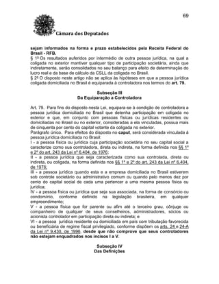 69
Câmara dos Deputados
sejam informados na forma e prazo estabelecidos pela Receita Federal do
Brasil - RFB.
§ 1º Os resultados auferidos por intermédio de outra pessoa jurídica, na qual a
coligada no exterior mantiver qualquer tipo de participação societária, ainda que
indiretamente, serão consolidados no seu balanço para efeito de determinação do
lucro real e da base de cálculo da CSLL da coligada no Brasil.
§ 2º O disposto neste artigo não se aplica às hipóteses em que a pessoa jurídica
coligada domiciliada no Brasil é equiparada à controladora nos termos do art. 79.
Subseção III
Da Equiparação a Controladora
Art. 79. Para fins do disposto nesta Lei, equipara-se à condição de controladora a
pessoa jurídica domiciliada no Brasil que detenha participação em coligada no
exterior e que, em conjunto com pessoas físicas ou jurídicas residentes ou
domiciliadas no Brasil ou no exterior, consideradas a ela vinculadas, possua mais
de cinquenta por cento do capital votante da coligada no exterior.
Parágrafo único. Para efeitos do disposto no caput, será considerada vinculada à
pessoa jurídica domiciliada no Brasil:
I - a pessoa física ou jurídica cuja participação societária no seu capital social a
caracterize como sua controladora, direta ou indireta, na forma definida nos §§ 1º
e 2º do art. 243 da Lei nº 6.404, de 1976;
II - a pessoa jurídica que seja caracterizada como sua controlada, direta ou
indireta, ou coligada, na forma definida nos §§ 1º e 2º do art. 243 da Lei nº 6.404,
de 1976;
III - a pessoa jurídica quando esta e a empresa domiciliada no Brasil estiverem
sob controle societário ou administrativo comum ou quando pelo menos dez por
cento do capital social de cada uma pertencer a uma mesma pessoa física ou
jurídica;
IV - a pessoa física ou jurídica que seja sua associada, na forma de consórcio ou
condomínio, conforme definido na legislação brasileira, em qualquer
empreendimento;
V - a pessoa física que for parente ou afim até o terceiro grau, cônjuge ou
companheiro de qualquer de seus conselheiros, administradores, sócios ou
acionista controlador em participação direta ou indireta; e
VI - a pessoa jurídica residente ou domiciliada em país com tributação favorecida
ou beneficiária de regime fiscal privilegiado, conforme dispõem os arts. 24 e 24-A
da Lei nº 9.430, de 1996, desde que não comprove que seus controladores
não estejam enquadrados nos incisos I a V.
Subseção IV
Das Definições

 