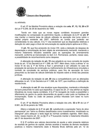 7
Câmara dos Deputados
ou arbitrado.
O art. 8º da Medida Provisória altera a redação dos arts. 9º, 13, 15, 20 e 21
da Lei nº 9.249, de 26 de dezembro de 1995.
Tendo em vista que as novas regras contábeis trouxeram grandes
modificações na composição do patrimônio líquido, a alteração do § 8º do art. 9º
visa manter a mesma base de cálculo utilizada na apuração dos juros sobre o
capital próprio existente até 2007, definindo as contas que poderão ser
consideradas no seu cálculo. O § 11 visa esclarecer que as disposições relativas à
dedução do valor pago a título de remuneração do capital próprio aplica-se à CSLL.
O art. 13, que fica acrescido do inciso VIII, veda a dedução da despesa de
depreciação e amortização de bem objeto de arrendamento mercantil, mantendo o
mesmo tratamento tributário existente para as operações de arrendamento
mercantil, conforme já mencionado no item 3.4. Permanece, portanto, nesse caso,
a possibilidade de reconhecimento como despesa.
A alteração da redação do art. 15 visa adaptá-lo ao novo conceito de receita
bruta do art. 12 do Decreto-Lei nº 1.598, de 1977. Além disso, inclui a alínea “e” no
inciso III do seu § 1º de forma a fixar o percentual a ser utilizado no caso de
prestação de serviços de construção ou melhoramento de infraestrutura vinculada a
contrato de concessão de serviços públicos, para fins de apuração do lucro
presumido ou da base de cálculo estimada do imposto sobre a renda das pessoas
jurídicas.
A alteração da redação do art. 20 visa a compatibilizá-lo com as alterações
efetuadas no art. 12 do Decreto-Lei nº 1.598, de 1977, que modificou a definição de
receita bruta.
A alteração do art. 21 visa atualizar suas disposições, mantendo a tributação
do lucro presumido no caso que especifica. O caput do art. 21 visa alinhar as regras
tributárias às novas regras contábeis. O § 2º foi revogado de modo a possibilitar o
diferimento do ganho ou perda decorrentes do ajuste a valor justo na hipótese de
incorporação, fusão ou cisão de pessoa jurídica tributada com base no lucro
presumido.
O art. 9º da Medida Provisória altera a redação dos arts. 32 e 51 da Lei nº
8.981, de 20 de janeiro de 1995.
Altera a redação do § 2º do art. 32, substituindo a expressão “bens do ativo
permanente” por “bens ou direitos classificados como investimentos, imobilizado ou
intangível” para adequar o texto legal às normas contábeis vigentes. Além disso,
inclui, nesse mesmo art. 32, os §§ 3º a 7º buscando manter o tratamento tributário
até 31 de dezembro de 2007.
O § 3º confere aos valores decorrentes do ajuste a valor presente relativos
às receitas de ganhos de capital, demais receitas e receitas de demais resultados
positivos o mesmo tratamento dado à Receita Bruta definida pelo art. 12 do

 