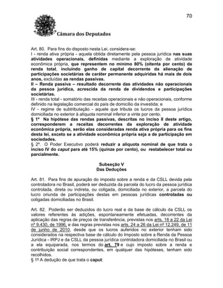 70
Câmara dos Deputados
Art. 80. Para fins do disposto nesta Lei, considera-se:
I - renda ativa própria - aquela obtida diretamente pela pessoa jurídica nas suas
atividades operacionais, definidas mediante a exploração de atividade
econômica própria, que representem no mínimo 80% (oitenta por cento) da
renda total, incluindo ganho de capital decorrente da alienação de
participações societárias de caráter permanente adquiridas há mais de dois
anos, excluídas as rendas passivas.
II – Renda passiva – resultado decorrente das atividades não operacionais
da pessoa jurídica, acrescida da renda de dividendos e participações
societárias.
III - renda total - somatório das receitas operacionais e não operacionais, conforme
definido na legislação comercial do país de domicílio da investida; e
IV - regime de subtributação - aquele que tributa os lucros da pessoa jurídica
domiciliada no exterior à alíquota nominal inferior a vinte por cento.
§ 1º Na hipótese das rendas passivas, descritas no inciso II deste artigo,
corresponderem a receitas decorrentes da exploração de atividade
econômica própria, serão elas consideradas renda ativa própria para os fins
desta lei, exceto se a atividade econômica própria seja a de participação em
sociedades.
§ 2º. O Poder Executivo poderá reduzir a alíquota nominal de que trata o
inciso IV do caput para até 15% (quinze por cento), ou restabelecer total ou
parcialmente.
Subseção V
Das Deduções
Art. 81. Para fins de apuração do imposto sobre a renda e da CSLL devida pela
controladora no Brasil, poderá ser deduzida da parcela do lucro da pessoa jurídica
controlada, direta ou indireta, ou coligada, domiciliada no exterior, a parcela do
lucro oriunda de participações destas em pessoas jurídicas controladas ou
coligadas domiciliadas no Brasil.
Art. 82. Poderão ser deduzidos do lucro real e da base de cálculo da CSLL os
valores referentes às adições, espontaneamente efetuadas, decorrentes da
aplicação das regras de preços de transferência, previstas nos arts. 18 a 22 da Lei
nº 9.430, de 1996, e das regras previstas nos arts. 24 a 26 da Lei nº 12.249, de 11
de junho de 2010, desde que os lucros auferidos no exterior tenham sido
considerados na respectiva base de cálculo do Imposto sobre a Renda da Pessoa
Jurídica - IRPJ e da CSLL da pessoa jurídica controladora domiciliada no Brasil ou
a ela equiparada, nos termos do art. 79 e cujo imposto sobre a renda e
contribuição social correspondentes, em qualquer das hipóteses, tenham sido
recolhidos.
§ 1º A dedução de que trata o caput:

 