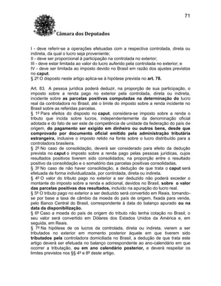 71
Câmara dos Deputados
I - deve referir-se a operações efetuadas com a respectiva controlada, direta ou
indireta, da qual o lucro seja proveniente;
II - deve ser proporcional à participação na controlada no exterior;
III - deve estar limitada ao valor do lucro auferido pela controlada no exterior; e
IV - deve ser limitada ao imposto devido no Brasil em razão dos ajustes previstos
no caput.
§ 2º O disposto neste artigo aplica-se à hipótese prevista no art. 78.
Art. 83. A pessoa jurídica poderá deduzir, na proporção de sua participação, o
imposto sobre a renda pago no exterior pela controlada, direta ou indireta,
incidente sobre as parcelas positivas computadas na determinação do lucro
real da controladora no Brasil, até o limite do imposto sobre a renda incidente no
Brasil sobre as referidas parcelas.
§ 1º Para efeitos do disposto no caput, considera-se imposto sobre a renda o
tributo que incida sobre lucros, independentemente da denominação oficial
adotada e do fato de ser este de competência de unidade da federação do país de
origem, do pagamento ser exigido em dinheiro ou outros bens, desde que
comprovado por documento oficial emitido pela administração tributária
estrangeira, inclusive o imposto retido na fonte sobre o lucro distribuído para a
controladora brasileira.
§ 2º No caso de consolidação, deverá ser considerado para efeito da dedução
prevista no caput o imposto sobre a renda pago pelas pessoas jurídicas, cujos
resultados positivos tiverem sido consolidados, na proporção entre o resultado
positivo da consolidação e o somatório das parcelas positivas consolidadas.
§ 3º No caso de não haver consolidação, a dedução de que trata o caput será
efetuada de forma individualizada, por controlada, direta ou indireta.
§ 4º O valor do tributo pago no exterior a ser deduzido não poderá exceder o
montante do imposto sobre a renda e adicional, devidos no Brasil, sobre o valor
das parcelas positivas dos resultados, incluído na apuração do lucro real.
§ 5º O tributo pago no exterior a ser deduzido será convertido em Reais, tomandose por base a taxa de câmbio da moeda do país de origem, fixada para venda,
pelo Banco Central do Brasil, correspondente à data do balanço apurado ou na
data da disponibilização.
§ 6º Caso a moeda do país de origem do tributo não tenha cotação no Brasil, o
seu valor será convertido em Dólares dos Estados Unidos da América e, em
seguida, em Reais.
§ 7º Na hipótese de os lucros da controlada, direta ou indireta, vierem a ser
tributados no exterior em momento posterior àquele em que tiverem sido
tributados pela controladora domiciliada no Brasil, a dedução de que trata este
artigo deverá ser efetuada no balanço correspondente ao ano-calendário em que
ocorrer a tributação, ou em ano calendário posterior, e deverá respeitar os
limites previstos nos §§ 4º e 8º deste artigo.

 