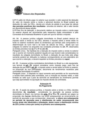 72
Câmara dos Deputados
§ 8º O saldo do tributo pago no exterior que exceder o valor passível de dedução
do valor do imposto sobre a renda e adicional devidos no Brasil poderá ser
deduzido do valor da CSLL, devida em virtude da adição à sua base de cálculo
das parcelas positivas dos resultados oriundos do exterior, até o valor devido
em decorrência dessa adição.
§ 9º Para fins de dedução, o documento relativo ao imposto sobre a renda pago
no exterior deverá ser reconhecido pelo respectivo órgão arrecadador e pelo
Consulado da Embaixada Brasileira no país em que for devido o imposto.
Art. 84. A pessoa jurídica coligada domiciliada no Brasil poderá deduzir do
imposto sobre a renda ou da CSLL devidos o imposto sobre a renda retido na
fonte no exterior incidente sobre os dividendos que tenham sido computados na
determinação do lucro real e da base de cálculo da CSLL, desde que sua
coligada no exterior se enquadre nas condições previstas no art. 77, observados
os limites previstos nos §§ 4º e 8º do art. 83.
Parágrafo único. Na hipótese de a retenção do imposto sobre a renda no exterior
vier a ocorrer em momento posterior àquele em que tiverem sido considerados no
resultado da coligada domiciliada no Brasil, a dedução de que trata este artigo
somente poderá ser efetuada no balanço correspondente ao ano-calendário em
que ocorrer a retenção, e deverá respeitar os limites previstos no caput.
Art. 85. A pessoa jurídica controladora domiciliada no Brasil ou a ela equiparada,
nos termos do art. 79, poderá considerar como imposto pago, para fins da
dedução de que trata o art. 83, o imposto sobre a renda retido na fonte no exterior,
na proporção de sua participação, decorrente de rendimentos recebidos pela
controlada domiciliada no exterior.
Parágrafo único. O disposto no caput somente será permitido se for reconhecida
a receita total auferida pela controlada, com a inclusão do imposto retido, e está
limitado ao valor que o país de domicílio do beneficiário do rendimento permite
que seja aproveitado na apuração do imposto devido da controlada.
Subseção VI
Do Pagamento
Art. 86. À opção da pessoa jurídica, o imposto sobre a renda e a CSLL devidos
decorrentes do resultado
considerado na apuração da pessoa jurídica
domiciliada no Brasil, nos termos dos arts. 73 a 76 e 78, poderão ser pagos na
proporção dos lucros distribuídos nos anos subsequentes ao encerramento do
período de apuração a que corresponder, observado o oitavo ano subsequente
ao período de apuração para a distribuição do saldo remanescente dos
lucros ainda não oferecidos a tributação, assim como a distribuição mínima
de 25% (vinte e cinco por cento) no primeiro ano subsequente.

 
