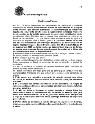 74
Câmara dos Deputados
Das Pessoas Físicas
Art. 89. Os lucros decorrentes de participações em sociedades controladas
domiciliadas no exterior, excetuando os fundos de investimentos ou qualquer
outro instituto que estejam submetidos a regulamentação da autoridade
regulatória competente para fiscalizar e supervisionar o mercado financeiro
ou de capitais na jurisdição estrangeira em que sejam constituídos, serão
considerados disponibilizados para a pessoa física controladora residente no
Brasil na data do balanço no qual tiverem sido apurados e estarão sujeitos à
tributação do Imposto sobre a Renda, quando a controlada estiver localizada
em país ou dependência com tributação favorecida, ou for beneficiária de
regime fiscal privilegiado, de que tratam os arts. 24 e 24-A da Lei 9.430, de 27
de dezembro de 1996 e estarão sujeitos ao pagamento de Imposto de Renda,
de acordo com as regras de apuração de ganho de capital, até o último dia
do mês subsequente ao da disponibilização.
§ 1º Quando do recebimento efetivo dos dividendos, a variação cambial positiva,
se houver, deverá ser tributada como ganho de capital.
§ 2º Os lucros de que trata este artigo:
I - serão considerados para fins de tributação do imposto sobre a renda da pessoa
física controladora no Brasil na proporção da sua participação no capital da
controlada;
II - são os apurados no balanço ou balanços levantados pela controlada no
exterior no curso do ano-calendário; e
III - serão convertidos em Reais pela taxa de câmbio, para venda, do dia das
demonstrações financeiras em que tenham sido apurados pela controlada no
exterior.
§ 3º No mesmo ano calendário a apuração da variação cambial, para efeito
de tributação, será feita de forma líquida entre todas as operações da mesma
natureza.
§ 4º O resultado das perdas apuradas em um ano calendário, em função da
variação cambial, poderão ser compensadas com lucros da mesma natureza
nos anos seguintes.
§ 5º Não se aplica o disposto no caput, quando a pessoa física for
controladora direta ou indiretamente de sociedade no exterior, que gere
renda ativa na forma definida no art. 80, passando nesse caso a ser aplicada
a regra da maior alíquota existente para a cobrança de tributos da respectiva
pessoa física.
§ 6º Para efeito do disposto no caput é obrigatória a apuração de balanço,
mesmo que o país ou dependência onde a controlada estiver localizada não
o exigir.

 
