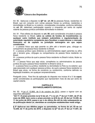 75
Câmara dos Deputados
Art. 90. Aplica-se o disposto no §5º do art. 89 às pessoas físicas, residentes no
Brasil, que em conjunto com outras pessoas físicas ou jurídicas, residentes e
domiciliadas no Brasil ou no exterior, consideradas vinculadas, conforme definidas
no art. 91, detenham participação superior a cinquenta por cento do capital
votante da pessoa jurídica controlada domiciliada no exterior.
Art. 91. Para efeitos do disposto no art. 90, será considerada vinculada à pessoa
física residente no Brasil, salvo se cotista de fundos de investimentos ou
qualquer outro instituto que estejam submetidos a regulamentação da
autoridade regulatória competente para fiscalizar e supervisionar o mercado
financeiro ou de capitais na jurisdição estrangeira em que sejam
constituídos.
I - a pessoa física que seja parente ou afim até o terceiro grau, cônjuge ou
companheiro da pessoa física residente no Brasil;
II - a pessoa jurídica cujos diretores ou administradores sejam parentes ou afins
até o terceiro grau, cônjuges ou companheiros da pessoa física residente no
Brasil;
III - a pessoa jurídica da qual a pessoa física residente no Brasil é sócia, titular ou
quotista;
IV - a pessoa física que seja sócia, conselheira ou administradora da pessoa
jurídica da qual a pessoa física residente no Brasil é sócia; e
V - a pessoa física ou jurídica, residente ou domiciliada no País ou no exterior, que
seja associada com qualquer pessoa jurídica, da qual a pessoa física residente no
Brasil seja sócia, na forma de consórcio ou condomínio, conforme definido na
legislação brasileira, em qualquer empreendimento.
Parágrafo único. Para fins de aplicação do disposto nos incisos III a V do caput,
serão consideradas as participações que representem mais de dez por cento do
capital votante.
CAPÍTULO X
DO PARCELAMENTO ESPECIAL
Art. 92. A Lei nº 12.865, de 9 de outubro de 2013, passa a vigorar com as
seguintes alterações:
“Art 17. O prazo previsto no § 12 do art. 1º e no art. 7º da Lei 11.941, de 27 de
maio de 2009, bem como o prazo previsto no §18 do art. 65 da Lei 12.249, de
11 de junho de 2010, passa a ser o do último dia útil do mês subsequente ao
da publicação desta Lei, atendidas as condições estabelecidas neste artigo.
........................................................................................................................
§ 5º Aplica-se aos débitos pagos ou parcelados, na forma do art. 65 da Lei
12.249, de 11 de junho de 2010, o disposto no §1º do art. 4º da Lei 11.941, de

 