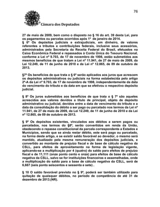 76
Câmara dos Deputados
27 de maio de 2009, bem como o disposto no § 16 do art. 39 desta Lei, para
os pagamentos ou parcelas ocorridos após 1º de janeiro de 2014.
§ 6º Os depósitos judiciais e extrajudiciais, em dinheiro, de valores
referentes a tributos e contribuições federais, inclusive seus acessórios,
administrados pela Secretaria da Receita Federal do Brasil, efetuados na
Caixa Econômica Federal e repassados à Conta Única do Tesouro Nacional,
conforme a Lei nº 9.703, de 17 de novembro de 1998, estão submetidos aos
mesmos benefícios de que tratam a Lei nº 11.941, de 27 de maio de 2009, da
Lei 12.249, de 11 de junho de 2010 e da Lei nº 12.865, de 09 de outubro de
2013.
§7º Os benefícios de que trata o § 6º serão aplicados aos juros que acrescem
os depósitos administrativos ou judiciais na forma estabelecida pelo artigo
2º-A da Lei nº 9.703, de 17 de novembro de 1998, independentemente da data
do vencimento do tributo e da data em que se efetivou o respectivo depósito
judicial.
§ 8º Os juros submetidos aos benefícios de que trata o § 7º são aqueles
acrescidos aos valores devidos a título de principal, objeto de depósito
administrativo ou judicial, devidos entre a data de vencimento do tributo e a
data da consolidação do débito a ser pago ou parcelado nos termos da Lei nº
11.941, de 27 de maio de 2009, da Lei 12.249, de 11 de junho de 2010 e da Lei
nº 12.865, de 09 de outubro de 2013.
§ 9º Os depósitos existentes, vinculados aos débitos a serem pagos ou
parcelados, nos termos do §8º, serão convertidos em renda da União,
obedecendo o repasse constitucional da parcela correspondente a Estados e
Municípios, sendo que se ainda restar débito, este será pago ou parcelado,
na forma deste artigo, e se existir saldo favorável ao devedor, o mesmo será
mantido, atualizado pela mesma remuneração dos depósitos judiciais, e
convertido ao montante de prejuízo fiscal e de base de cálculo negativa da
CSLL, para efeitos de aproveitamento na forma de legislação vigente,
aplicando-se a multiplicação por 4 (quatro) do saldo para efeitos de prejuízo
fiscal e de 11,111 (onze ponto cento e onze) para efeitos de base de cálculo
negativa da CSLL, salvo se for instituições financeiras e assemelhadas, onde
a multiplicação do saldo para a base de cálculo negativa da CSLL, será de
6,667 (seis ponto seiscentos e sessenta e sete) .
§ 10 O saldo favorável previsto no § 9º, poderá ser também utilizado para
quitação de quaisquer débitos, no período de competência de até 31 de
dezembro de 2013.(NR).

 