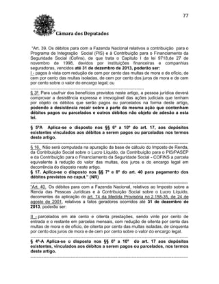 77
Câmara dos Deputados
“Art. 39. Os débitos para com a Fazenda Nacional relativos a contribuição para o
Programa de Integração Social (PIS) e à Contribuição para o Financiamento da
Seguridade Social (Cofins), de que trata o Capitulo I da lei 9718,de 27 de
novembro de 1998, devidos por instituições financeiras e companhias
seguradoras, vencidos até 31 de dezembro de 2013, poderão ser:
I - pagos à vista com redução de cem por cento das multas de mora e de ofício, de
cem por cento das multas isoladas, de cem por cento dos juros de mora e de cem
por cento sobre o valor do encargo legal; ou
...............................................................................................
§ 3º Para usufruir dos benefícios previstos neste artigo, a pessoa jurídica deverá
comprovar a desistência expressa e irrevogável das ações judiciais que tenham
por objeto os débitos que serão pagos ou parcelados na forma deste artigo,
podendo a desistência recair sobre a parte da mesma ação que contenham
débitos pagos ou parcelados e outros débitos não objeto de adesão a esta
lei.
....................................................................................................................................
§ 5ºA Aplica-se o disposto nos §§ 6º a 10º do art. 17, aos depósitos
existentes vinculados aos débitos a serem pagos ou parcelados nos termos
deste artigo.
....................................................................................................................................
§ 16. Não será computada na apuração da base de cálculo do Imposto de Renda,
da Contribuição Social sobre o Lucro Líquido, da Contribuição para o PIS/PASEP
e da Contribuição para o Financiamento da Seguridade Social - COFINS a parcela
equivalente à redução do valor das multas, dos juros e do encargo legal em
decorrência do disposto neste artigo.
§ 17. Aplica-se o disposto nos §§ 7º e 8º do art. 40 para pagamento dos
débitos previstos no caput.” (NR)
....................................................................................................................................
“Art. 40. Os débitos para com a Fazenda Nacional, relativos ao Imposto sobre a
Renda das Pessoas Jurídicas e à Contribuição Social sobre o Lucro Líquido,
decorrentes da aplicação do art. 74 da Medida Provisória no 2.158-35, de 24 de
agosto de 2001, relativos a fatos geradores ocorridos até 31 de dezembro de
2013, poderão ser:
....................................................................................................................................
II - parcelados em até cento e oitenta prestações, sendo vinte por cento de
entrada e o restante em parcelas mensais, com redução de oitenta por cento das
multas de mora e de ofício, de oitenta por cento das multas isoladas, de cinquenta
por cento dos juros de mora e de cem por cento sobre o valor do encargo legal.
....................................................................................................................................
§ 4º-A Aplica-se o disposto nos §§ 6º a 10º do art. 17 aos depósitos
existentes, vinculados aos débitos a serem pagos ou parcelados, nos termos
deste artigo.
....................................................................................................................................

 